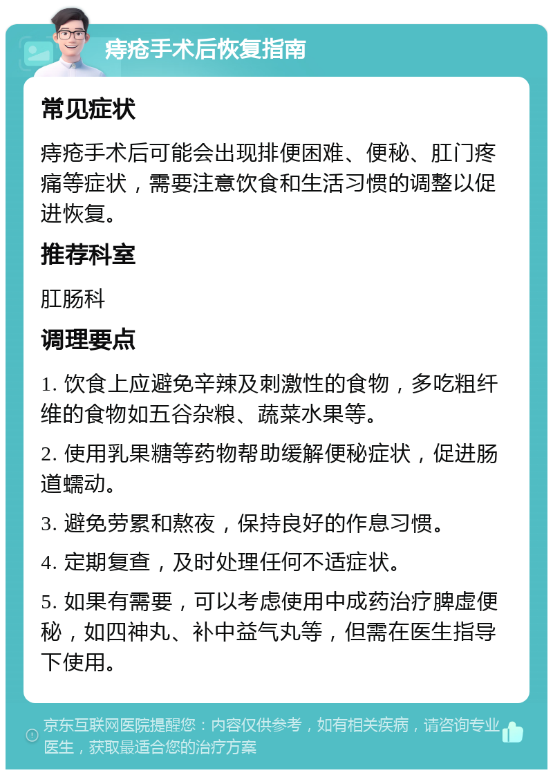 痔疮手术后恢复指南 常见症状 痔疮手术后可能会出现排便困难、便秘、肛门疼痛等症状，需要注意饮食和生活习惯的调整以促进恢复。 推荐科室 肛肠科 调理要点 1. 饮食上应避免辛辣及刺激性的食物，多吃粗纤维的食物如五谷杂粮、蔬菜水果等。 2. 使用乳果糖等药物帮助缓解便秘症状，促进肠道蠕动。 3. 避免劳累和熬夜，保持良好的作息习惯。 4. 定期复查，及时处理任何不适症状。 5. 如果有需要，可以考虑使用中成药治疗脾虚便秘，如四神丸、补中益气丸等，但需在医生指导下使用。