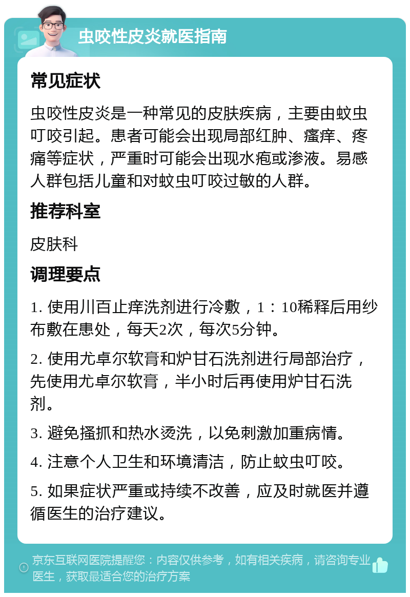 虫咬性皮炎就医指南 常见症状 虫咬性皮炎是一种常见的皮肤疾病，主要由蚊虫叮咬引起。患者可能会出现局部红肿、瘙痒、疼痛等症状，严重时可能会出现水疱或渗液。易感人群包括儿童和对蚊虫叮咬过敏的人群。 推荐科室 皮肤科 调理要点 1. 使用川百止痒洗剂进行冷敷，1：10稀释后用纱布敷在患处，每天2次，每次5分钟。 2. 使用尤卓尔软膏和炉甘石洗剂进行局部治疗，先使用尤卓尔软膏，半小时后再使用炉甘石洗剂。 3. 避免搔抓和热水烫洗，以免刺激加重病情。 4. 注意个人卫生和环境清洁，防止蚊虫叮咬。 5. 如果症状严重或持续不改善，应及时就医并遵循医生的治疗建议。