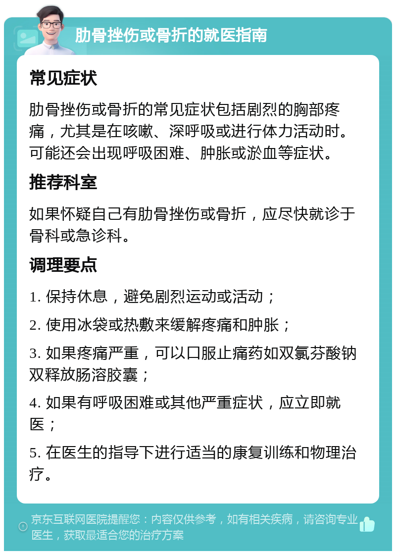 肋骨挫伤或骨折的就医指南 常见症状 肋骨挫伤或骨折的常见症状包括剧烈的胸部疼痛，尤其是在咳嗽、深呼吸或进行体力活动时。可能还会出现呼吸困难、肿胀或淤血等症状。 推荐科室 如果怀疑自己有肋骨挫伤或骨折，应尽快就诊于骨科或急诊科。 调理要点 1. 保持休息，避免剧烈运动或活动； 2. 使用冰袋或热敷来缓解疼痛和肿胀； 3. 如果疼痛严重，可以口服止痛药如双氯芬酸钠双释放肠溶胶囊； 4. 如果有呼吸困难或其他严重症状，应立即就医； 5. 在医生的指导下进行适当的康复训练和物理治疗。