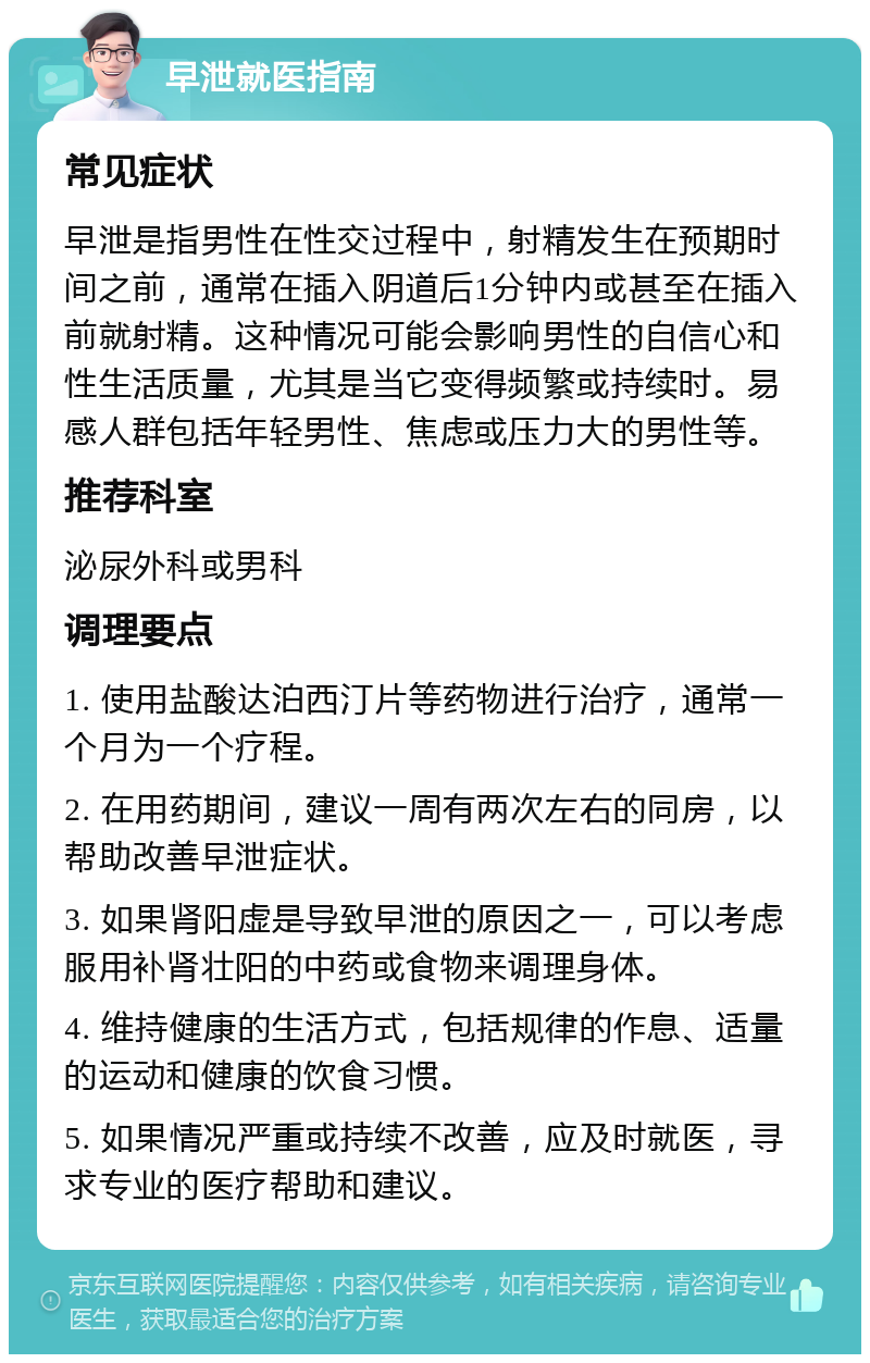 早泄就医指南 常见症状 早泄是指男性在性交过程中，射精发生在预期时间之前，通常在插入阴道后1分钟内或甚至在插入前就射精。这种情况可能会影响男性的自信心和性生活质量，尤其是当它变得频繁或持续时。易感人群包括年轻男性、焦虑或压力大的男性等。 推荐科室 泌尿外科或男科 调理要点 1. 使用盐酸达泊西汀片等药物进行治疗，通常一个月为一个疗程。 2. 在用药期间，建议一周有两次左右的同房，以帮助改善早泄症状。 3. 如果肾阳虚是导致早泄的原因之一，可以考虑服用补肾壮阳的中药或食物来调理身体。 4. 维持健康的生活方式，包括规律的作息、适量的运动和健康的饮食习惯。 5. 如果情况严重或持续不改善，应及时就医，寻求专业的医疗帮助和建议。