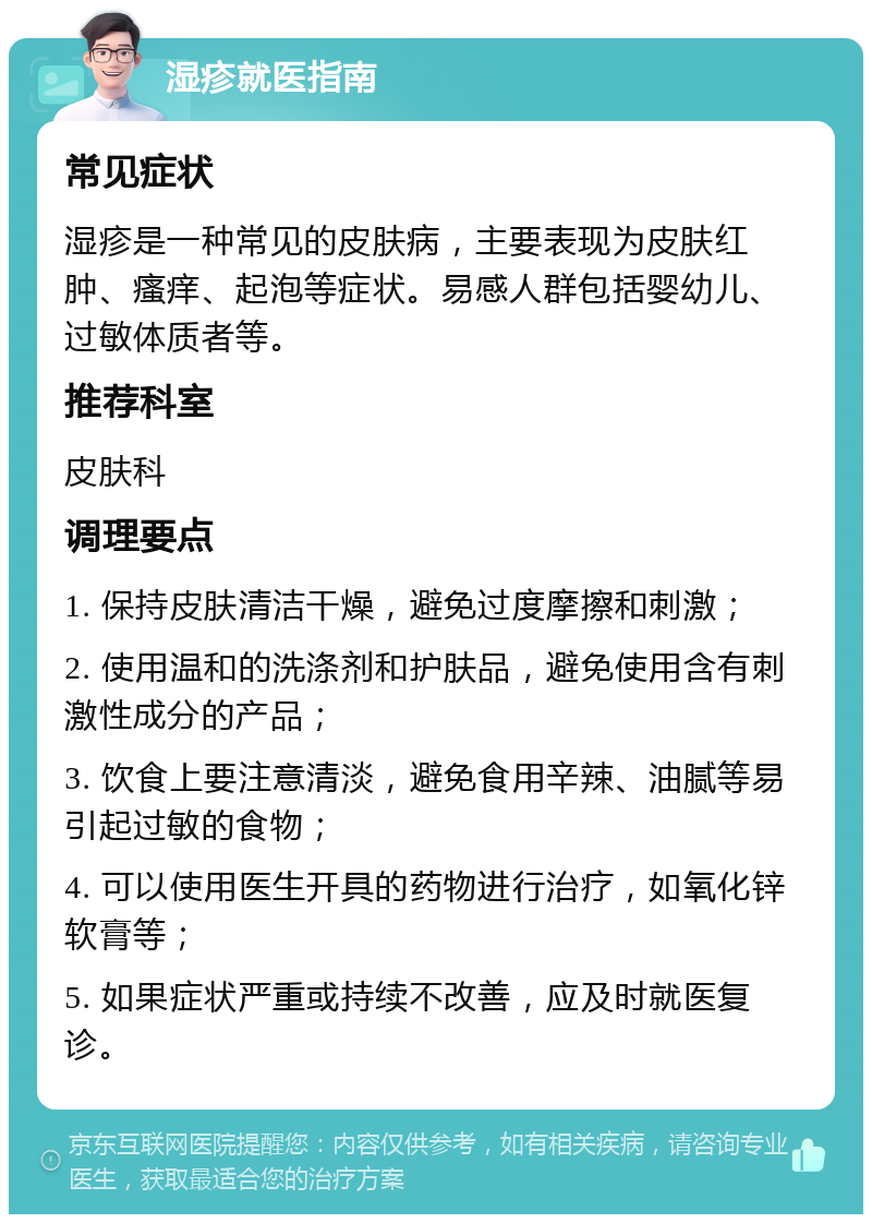 湿疹就医指南 常见症状 湿疹是一种常见的皮肤病，主要表现为皮肤红肿、瘙痒、起泡等症状。易感人群包括婴幼儿、过敏体质者等。 推荐科室 皮肤科 调理要点 1. 保持皮肤清洁干燥，避免过度摩擦和刺激； 2. 使用温和的洗涤剂和护肤品，避免使用含有刺激性成分的产品； 3. 饮食上要注意清淡，避免食用辛辣、油腻等易引起过敏的食物； 4. 可以使用医生开具的药物进行治疗，如氧化锌软膏等； 5. 如果症状严重或持续不改善，应及时就医复诊。