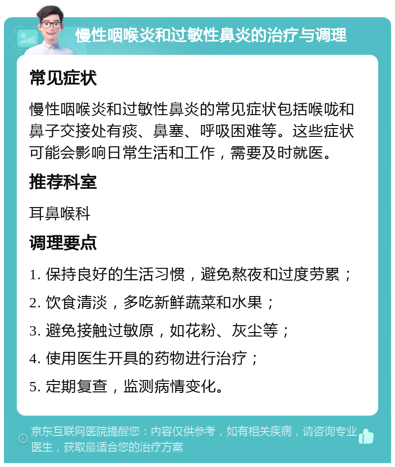 慢性咽喉炎和过敏性鼻炎的治疗与调理 常见症状 慢性咽喉炎和过敏性鼻炎的常见症状包括喉咙和鼻子交接处有痰、鼻塞、呼吸困难等。这些症状可能会影响日常生活和工作，需要及时就医。 推荐科室 耳鼻喉科 调理要点 1. 保持良好的生活习惯，避免熬夜和过度劳累； 2. 饮食清淡，多吃新鲜蔬菜和水果； 3. 避免接触过敏原，如花粉、灰尘等； 4. 使用医生开具的药物进行治疗； 5. 定期复查，监测病情变化。