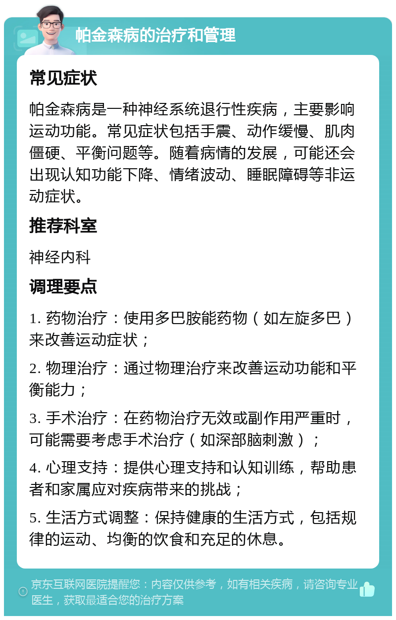 帕金森病的治疗和管理 常见症状 帕金森病是一种神经系统退行性疾病，主要影响运动功能。常见症状包括手震、动作缓慢、肌肉僵硬、平衡问题等。随着病情的发展，可能还会出现认知功能下降、情绪波动、睡眠障碍等非运动症状。 推荐科室 神经内科 调理要点 1. 药物治疗：使用多巴胺能药物（如左旋多巴）来改善运动症状； 2. 物理治疗：通过物理治疗来改善运动功能和平衡能力； 3. 手术治疗：在药物治疗无效或副作用严重时，可能需要考虑手术治疗（如深部脑刺激）； 4. 心理支持：提供心理支持和认知训练，帮助患者和家属应对疾病带来的挑战； 5. 生活方式调整：保持健康的生活方式，包括规律的运动、均衡的饮食和充足的休息。