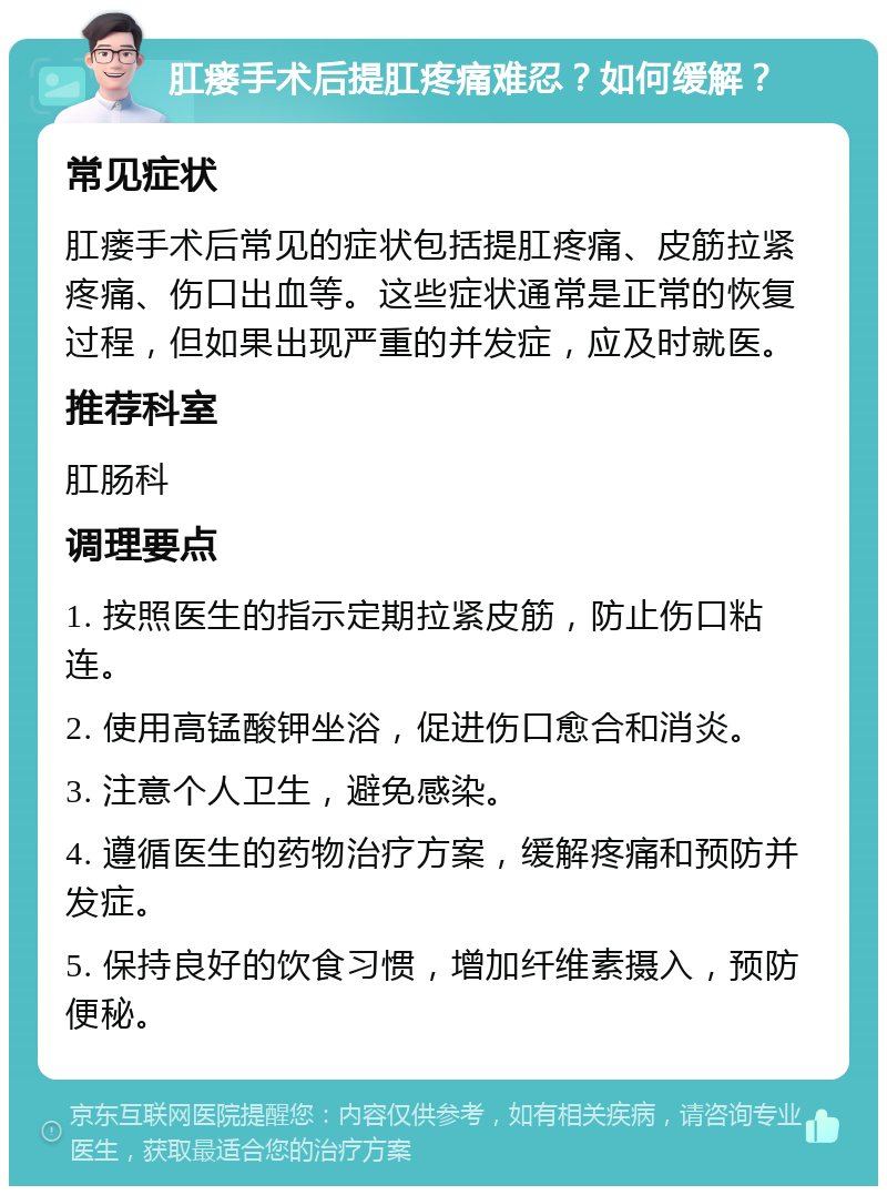 肛瘘手术后提肛疼痛难忍？如何缓解？ 常见症状 肛瘘手术后常见的症状包括提肛疼痛、皮筋拉紧疼痛、伤口出血等。这些症状通常是正常的恢复过程，但如果出现严重的并发症，应及时就医。 推荐科室 肛肠科 调理要点 1. 按照医生的指示定期拉紧皮筋，防止伤口粘连。 2. 使用高锰酸钾坐浴，促进伤口愈合和消炎。 3. 注意个人卫生，避免感染。 4. 遵循医生的药物治疗方案，缓解疼痛和预防并发症。 5. 保持良好的饮食习惯，增加纤维素摄入，预防便秘。