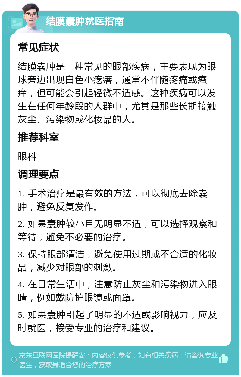 结膜囊肿就医指南 常见症状 结膜囊肿是一种常见的眼部疾病，主要表现为眼球旁边出现白色小疙瘩，通常不伴随疼痛或瘙痒，但可能会引起轻微不适感。这种疾病可以发生在任何年龄段的人群中，尤其是那些长期接触灰尘、污染物或化妆品的人。 推荐科室 眼科 调理要点 1. 手术治疗是最有效的方法，可以彻底去除囊肿，避免反复发作。 2. 如果囊肿较小且无明显不适，可以选择观察和等待，避免不必要的治疗。 3. 保持眼部清洁，避免使用过期或不合适的化妆品，减少对眼部的刺激。 4. 在日常生活中，注意防止灰尘和污染物进入眼睛，例如戴防护眼镜或面罩。 5. 如果囊肿引起了明显的不适或影响视力，应及时就医，接受专业的治疗和建议。