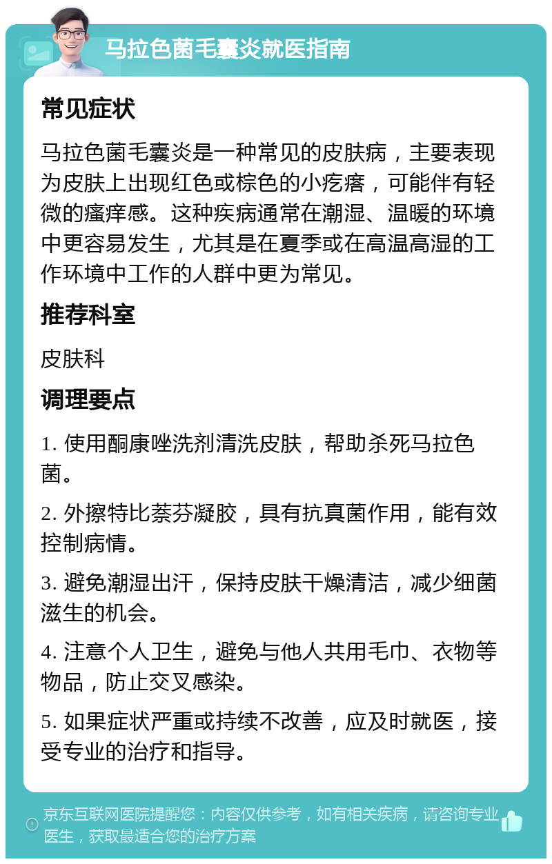 马拉色菌毛囊炎就医指南 常见症状 马拉色菌毛囊炎是一种常见的皮肤病，主要表现为皮肤上出现红色或棕色的小疙瘩，可能伴有轻微的瘙痒感。这种疾病通常在潮湿、温暖的环境中更容易发生，尤其是在夏季或在高温高湿的工作环境中工作的人群中更为常见。 推荐科室 皮肤科 调理要点 1. 使用酮康唑洗剂清洗皮肤，帮助杀死马拉色菌。 2. 外擦特比萘芬凝胶，具有抗真菌作用，能有效控制病情。 3. 避免潮湿出汗，保持皮肤干燥清洁，减少细菌滋生的机会。 4. 注意个人卫生，避免与他人共用毛巾、衣物等物品，防止交叉感染。 5. 如果症状严重或持续不改善，应及时就医，接受专业的治疗和指导。