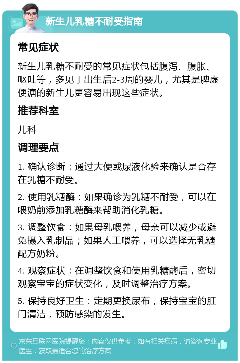 新生儿乳糖不耐受指南 常见症状 新生儿乳糖不耐受的常见症状包括腹泻、腹胀、呕吐等，多见于出生后2-3周的婴儿，尤其是脾虚便溏的新生儿更容易出现这些症状。 推荐科室 儿科 调理要点 1. 确认诊断：通过大便或尿液化验来确认是否存在乳糖不耐受。 2. 使用乳糖酶：如果确诊为乳糖不耐受，可以在喂奶前添加乳糖酶来帮助消化乳糖。 3. 调整饮食：如果母乳喂养，母亲可以减少或避免摄入乳制品；如果人工喂养，可以选择无乳糖配方奶粉。 4. 观察症状：在调整饮食和使用乳糖酶后，密切观察宝宝的症状变化，及时调整治疗方案。 5. 保持良好卫生：定期更换尿布，保持宝宝的肛门清洁，预防感染的发生。