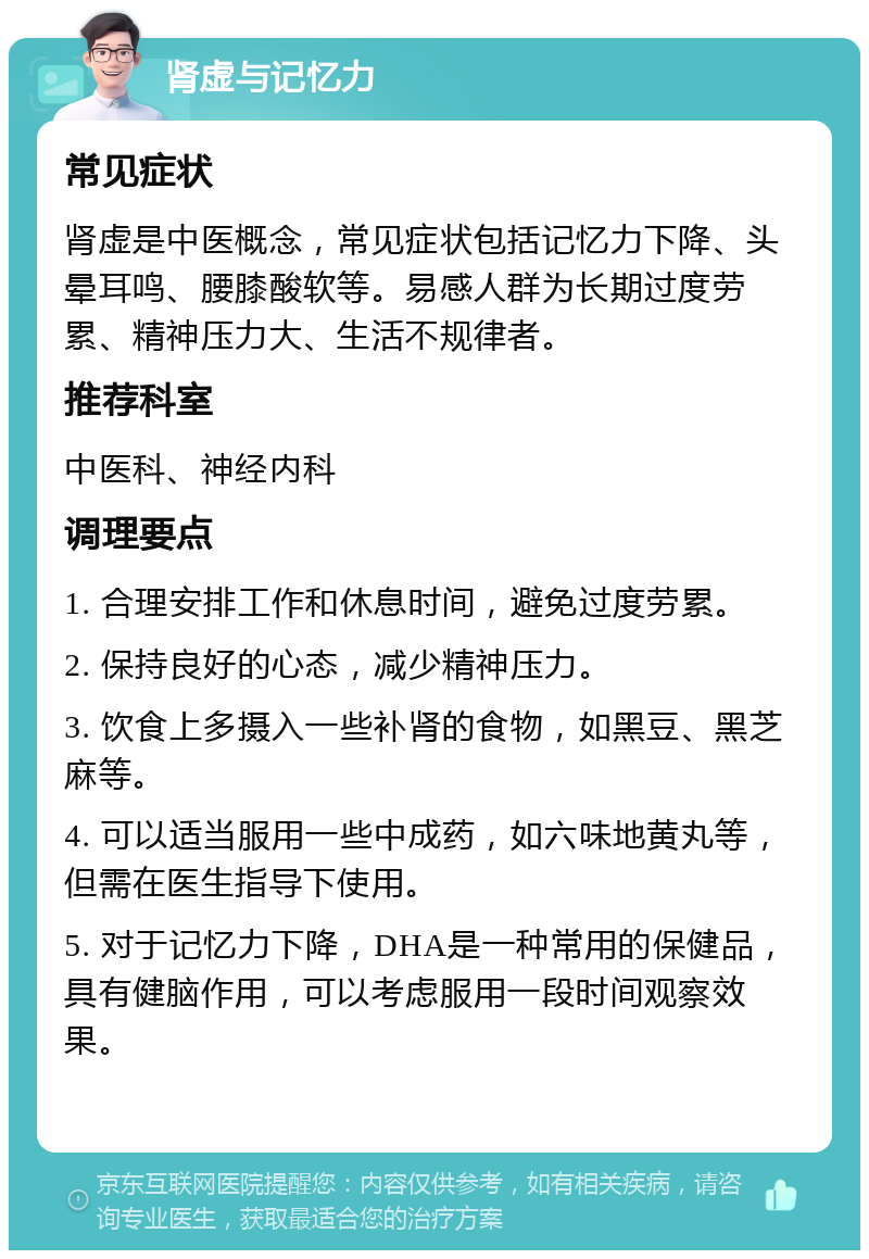 肾虚与记忆力 常见症状 肾虚是中医概念，常见症状包括记忆力下降、头晕耳鸣、腰膝酸软等。易感人群为长期过度劳累、精神压力大、生活不规律者。 推荐科室 中医科、神经内科 调理要点 1. 合理安排工作和休息时间，避免过度劳累。 2. 保持良好的心态，减少精神压力。 3. 饮食上多摄入一些补肾的食物，如黑豆、黑芝麻等。 4. 可以适当服用一些中成药，如六味地黄丸等，但需在医生指导下使用。 5. 对于记忆力下降，DHA是一种常用的保健品，具有健脑作用，可以考虑服用一段时间观察效果。