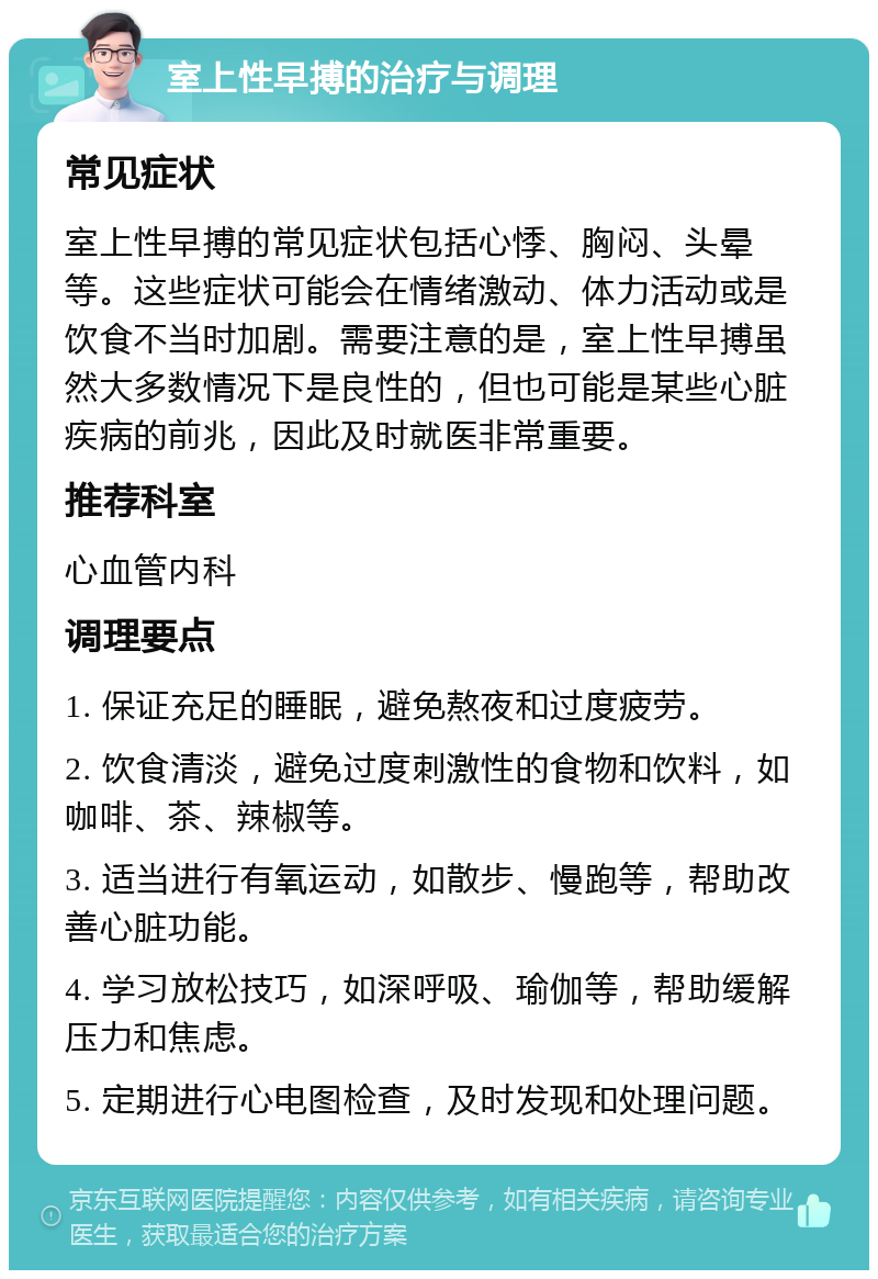 室上性早搏的治疗与调理 常见症状 室上性早搏的常见症状包括心悸、胸闷、头晕等。这些症状可能会在情绪激动、体力活动或是饮食不当时加剧。需要注意的是，室上性早搏虽然大多数情况下是良性的，但也可能是某些心脏疾病的前兆，因此及时就医非常重要。 推荐科室 心血管内科 调理要点 1. 保证充足的睡眠，避免熬夜和过度疲劳。 2. 饮食清淡，避免过度刺激性的食物和饮料，如咖啡、茶、辣椒等。 3. 适当进行有氧运动，如散步、慢跑等，帮助改善心脏功能。 4. 学习放松技巧，如深呼吸、瑜伽等，帮助缓解压力和焦虑。 5. 定期进行心电图检查，及时发现和处理问题。