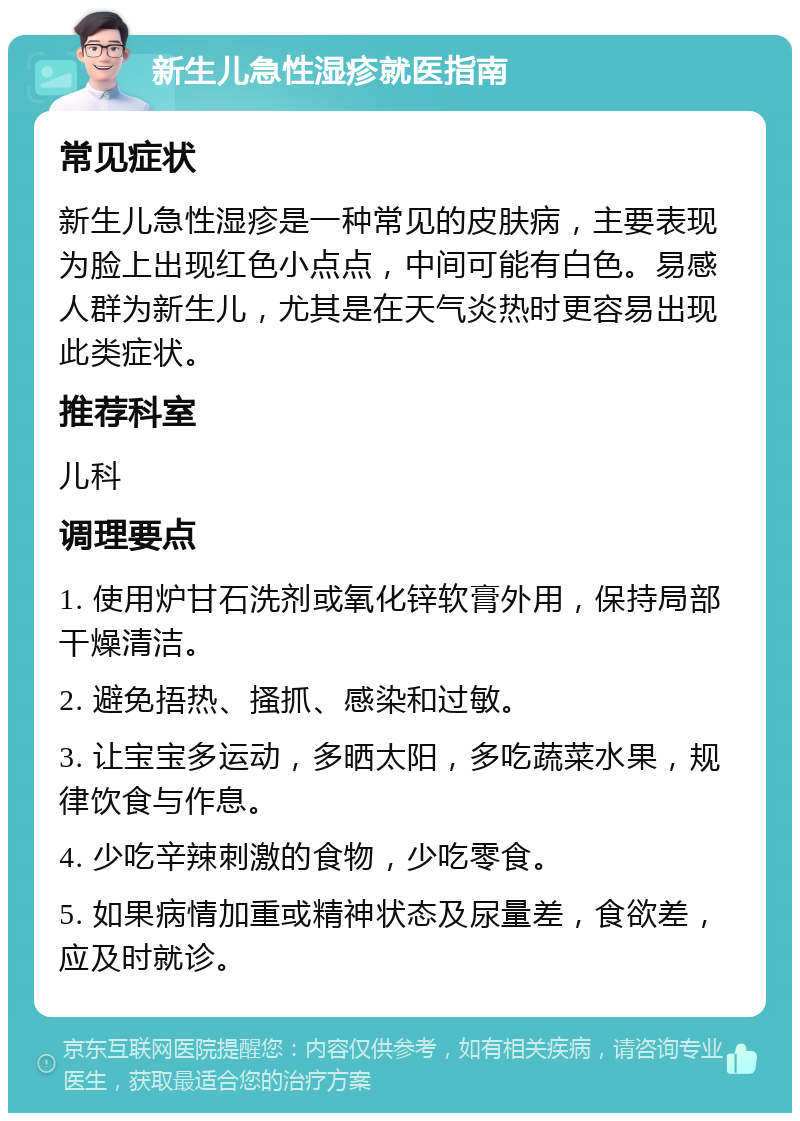 新生儿急性湿疹就医指南 常见症状 新生儿急性湿疹是一种常见的皮肤病，主要表现为脸上出现红色小点点，中间可能有白色。易感人群为新生儿，尤其是在天气炎热时更容易出现此类症状。 推荐科室 儿科 调理要点 1. 使用炉甘石洗剂或氧化锌软膏外用，保持局部干燥清洁。 2. 避免捂热、搔抓、感染和过敏。 3. 让宝宝多运动，多晒太阳，多吃蔬菜水果，规律饮食与作息。 4. 少吃辛辣刺激的食物，少吃零食。 5. 如果病情加重或精神状态及尿量差，食欲差，应及时就诊。