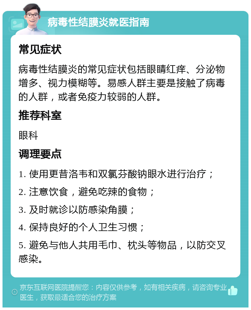 病毒性结膜炎就医指南 常见症状 病毒性结膜炎的常见症状包括眼睛红痒、分泌物增多、视力模糊等。易感人群主要是接触了病毒的人群，或者免疫力较弱的人群。 推荐科室 眼科 调理要点 1. 使用更昔洛韦和双氯芬酸钠眼水进行治疗； 2. 注意饮食，避免吃辣的食物； 3. 及时就诊以防感染角膜； 4. 保持良好的个人卫生习惯； 5. 避免与他人共用毛巾、枕头等物品，以防交叉感染。