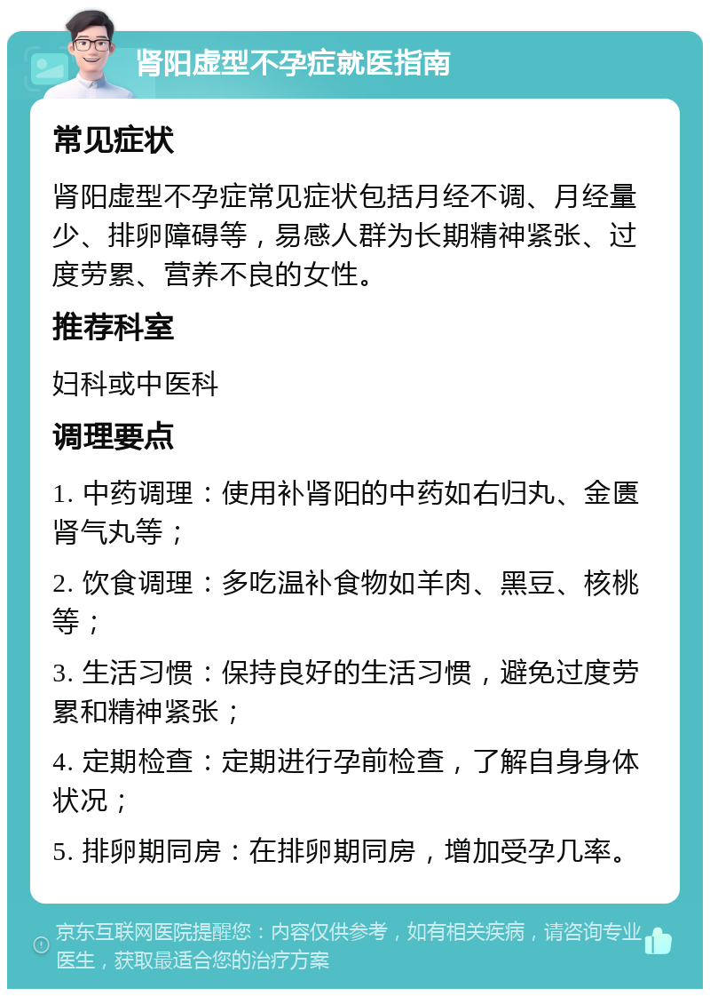 肾阳虚型不孕症就医指南 常见症状 肾阳虚型不孕症常见症状包括月经不调、月经量少、排卵障碍等，易感人群为长期精神紧张、过度劳累、营养不良的女性。 推荐科室 妇科或中医科 调理要点 1. 中药调理：使用补肾阳的中药如右归丸、金匮肾气丸等； 2. 饮食调理：多吃温补食物如羊肉、黑豆、核桃等； 3. 生活习惯：保持良好的生活习惯，避免过度劳累和精神紧张； 4. 定期检查：定期进行孕前检查，了解自身身体状况； 5. 排卵期同房：在排卵期同房，增加受孕几率。