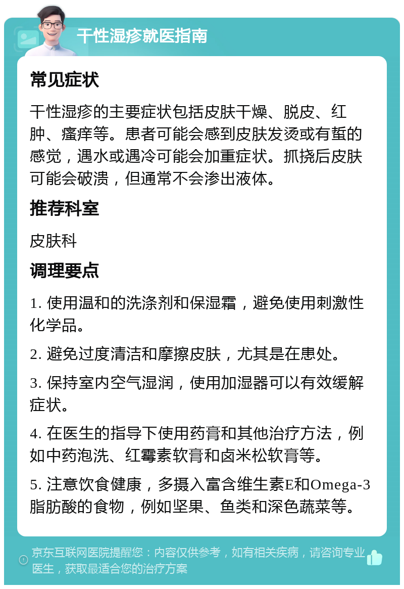 干性湿疹就医指南 常见症状 干性湿疹的主要症状包括皮肤干燥、脱皮、红肿、瘙痒等。患者可能会感到皮肤发烫或有蜇的感觉，遇水或遇冷可能会加重症状。抓挠后皮肤可能会破溃，但通常不会渗出液体。 推荐科室 皮肤科 调理要点 1. 使用温和的洗涤剂和保湿霜，避免使用刺激性化学品。 2. 避免过度清洁和摩擦皮肤，尤其是在患处。 3. 保持室内空气湿润，使用加湿器可以有效缓解症状。 4. 在医生的指导下使用药膏和其他治疗方法，例如中药泡洗、红霉素软膏和卤米松软膏等。 5. 注意饮食健康，多摄入富含维生素E和Omega-3脂肪酸的食物，例如坚果、鱼类和深色蔬菜等。