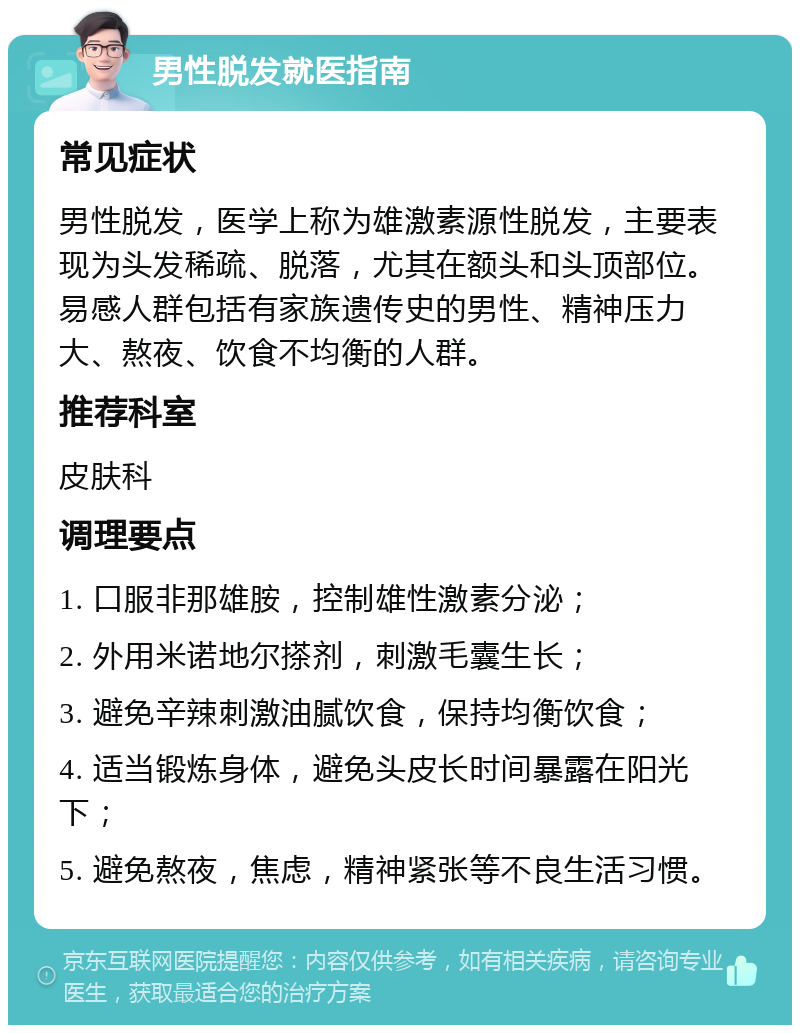 男性脱发就医指南 常见症状 男性脱发，医学上称为雄激素源性脱发，主要表现为头发稀疏、脱落，尤其在额头和头顶部位。易感人群包括有家族遗传史的男性、精神压力大、熬夜、饮食不均衡的人群。 推荐科室 皮肤科 调理要点 1. 口服非那雄胺，控制雄性激素分泌； 2. 外用米诺地尔搽剂，刺激毛囊生长； 3. 避免辛辣刺激油腻饮食，保持均衡饮食； 4. 适当锻炼身体，避免头皮长时间暴露在阳光下； 5. 避免熬夜，焦虑，精神紧张等不良生活习惯。