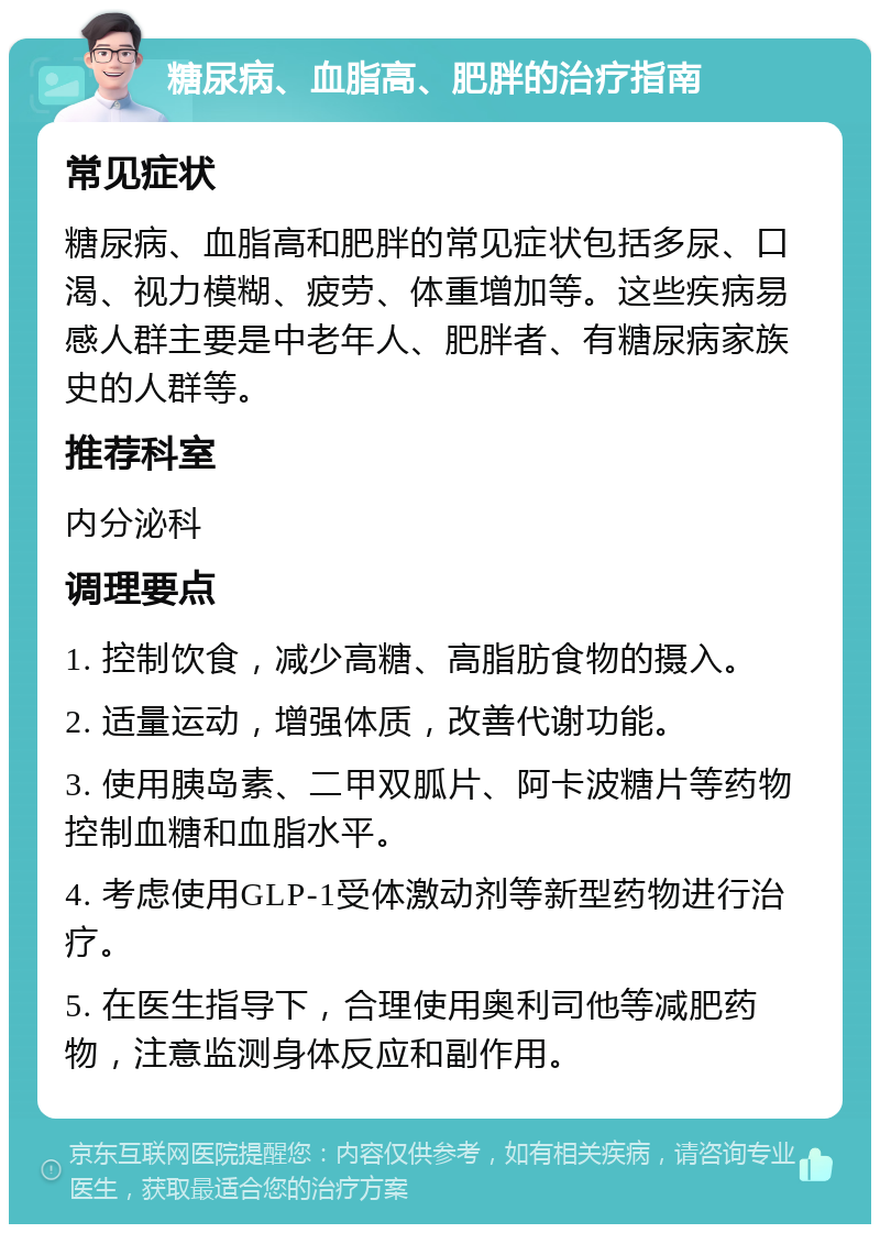 糖尿病、血脂高、肥胖的治疗指南 常见症状 糖尿病、血脂高和肥胖的常见症状包括多尿、口渴、视力模糊、疲劳、体重增加等。这些疾病易感人群主要是中老年人、肥胖者、有糖尿病家族史的人群等。 推荐科室 内分泌科 调理要点 1. 控制饮食，减少高糖、高脂肪食物的摄入。 2. 适量运动，增强体质，改善代谢功能。 3. 使用胰岛素、二甲双胍片、阿卡波糖片等药物控制血糖和血脂水平。 4. 考虑使用GLP-1受体激动剂等新型药物进行治疗。 5. 在医生指导下，合理使用奥利司他等减肥药物，注意监测身体反应和副作用。