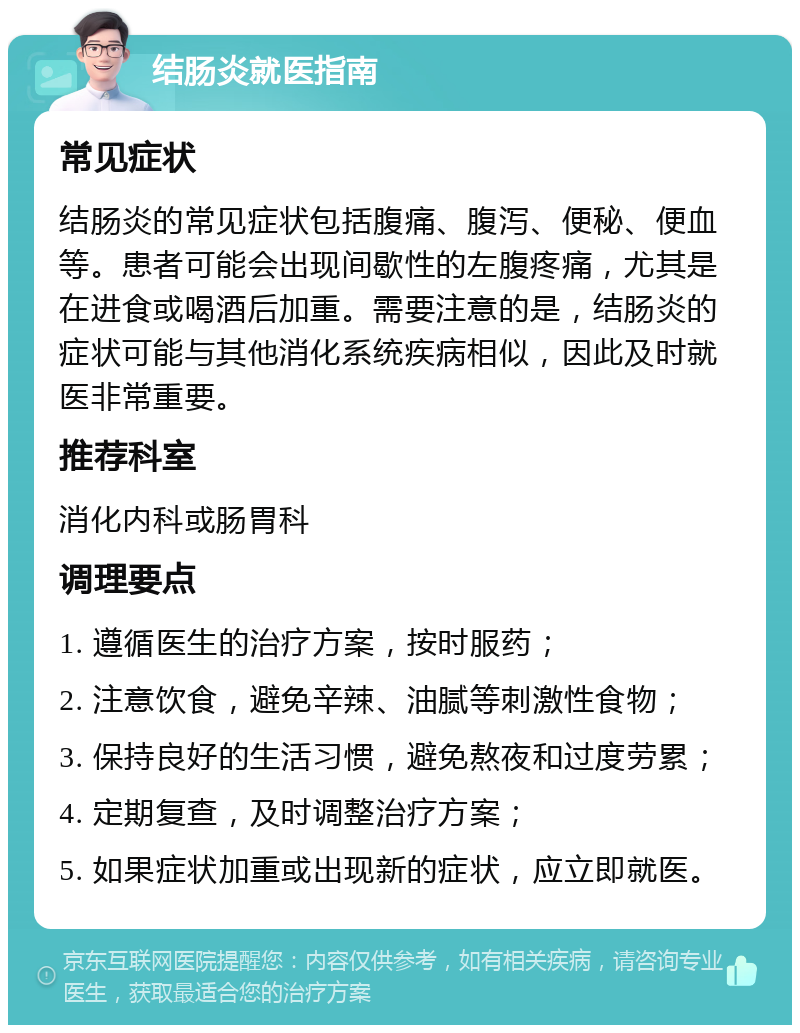 结肠炎就医指南 常见症状 结肠炎的常见症状包括腹痛、腹泻、便秘、便血等。患者可能会出现间歇性的左腹疼痛，尤其是在进食或喝酒后加重。需要注意的是，结肠炎的症状可能与其他消化系统疾病相似，因此及时就医非常重要。 推荐科室 消化内科或肠胃科 调理要点 1. 遵循医生的治疗方案，按时服药； 2. 注意饮食，避免辛辣、油腻等刺激性食物； 3. 保持良好的生活习惯，避免熬夜和过度劳累； 4. 定期复查，及时调整治疗方案； 5. 如果症状加重或出现新的症状，应立即就医。