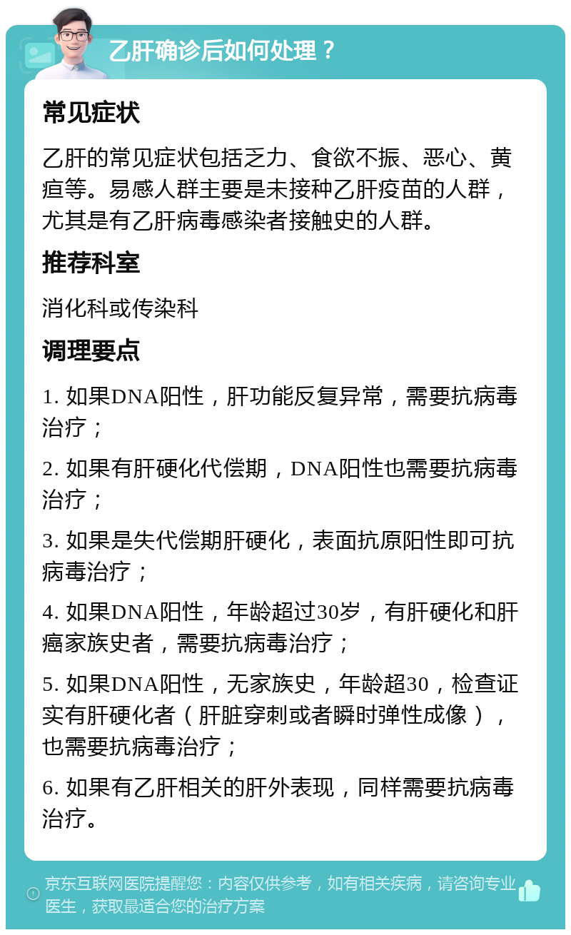 乙肝确诊后如何处理？ 常见症状 乙肝的常见症状包括乏力、食欲不振、恶心、黄疸等。易感人群主要是未接种乙肝疫苗的人群，尤其是有乙肝病毒感染者接触史的人群。 推荐科室 消化科或传染科 调理要点 1. 如果DNA阳性，肝功能反复异常，需要抗病毒治疗； 2. 如果有肝硬化代偿期，DNA阳性也需要抗病毒治疗； 3. 如果是失代偿期肝硬化，表面抗原阳性即可抗病毒治疗； 4. 如果DNA阳性，年龄超过30岁，有肝硬化和肝癌家族史者，需要抗病毒治疗； 5. 如果DNA阳性，无家族史，年龄超30，检查证实有肝硬化者（肝脏穿刺或者瞬时弹性成像），也需要抗病毒治疗； 6. 如果有乙肝相关的肝外表现，同样需要抗病毒治疗。