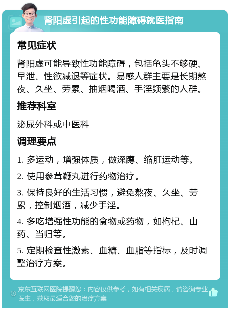 肾阳虚引起的性功能障碍就医指南 常见症状 肾阳虚可能导致性功能障碍，包括龟头不够硬、早泄、性欲减退等症状。易感人群主要是长期熬夜、久坐、劳累、抽烟喝酒、手淫频繁的人群。 推荐科室 泌尿外科或中医科 调理要点 1. 多运动，增强体质，做深蹲、缩肛运动等。 2. 使用参茸鞭丸进行药物治疗。 3. 保持良好的生活习惯，避免熬夜、久坐、劳累，控制烟酒，减少手淫。 4. 多吃增强性功能的食物或药物，如枸杞、山药、当归等。 5. 定期检查性激素、血糖、血脂等指标，及时调整治疗方案。