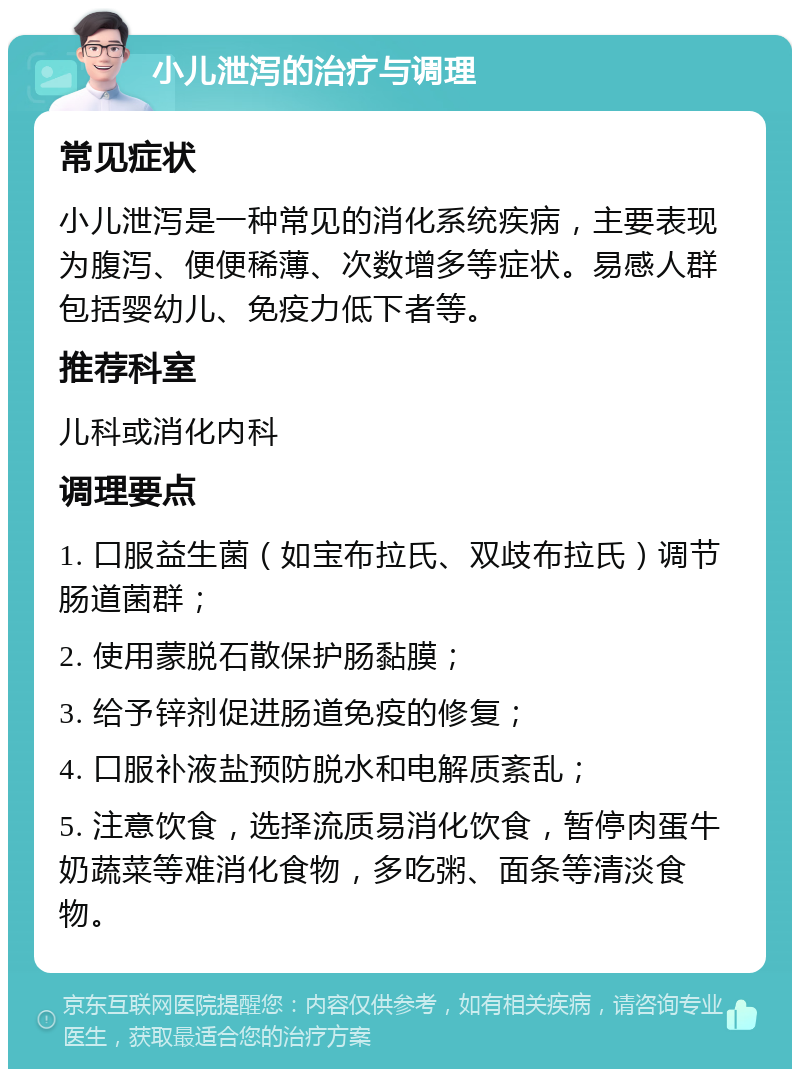 小儿泄泻的治疗与调理 常见症状 小儿泄泻是一种常见的消化系统疾病，主要表现为腹泻、便便稀薄、次数增多等症状。易感人群包括婴幼儿、免疫力低下者等。 推荐科室 儿科或消化内科 调理要点 1. 口服益生菌（如宝布拉氏、双歧布拉氏）调节肠道菌群； 2. 使用蒙脱石散保护肠黏膜； 3. 给予锌剂促进肠道免疫的修复； 4. 口服补液盐预防脱水和电解质紊乱； 5. 注意饮食，选择流质易消化饮食，暂停肉蛋牛奶蔬菜等难消化食物，多吃粥、面条等清淡食物。