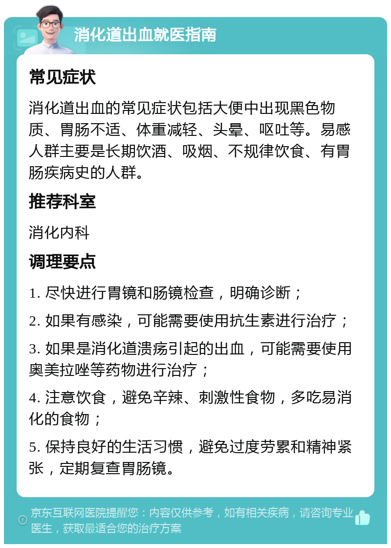 消化道出血就医指南 常见症状 消化道出血的常见症状包括大便中出现黑色物质、胃肠不适、体重减轻、头晕、呕吐等。易感人群主要是长期饮酒、吸烟、不规律饮食、有胃肠疾病史的人群。 推荐科室 消化内科 调理要点 1. 尽快进行胃镜和肠镜检查，明确诊断； 2. 如果有感染，可能需要使用抗生素进行治疗； 3. 如果是消化道溃疡引起的出血，可能需要使用奥美拉唑等药物进行治疗； 4. 注意饮食，避免辛辣、刺激性食物，多吃易消化的食物； 5. 保持良好的生活习惯，避免过度劳累和精神紧张，定期复查胃肠镜。