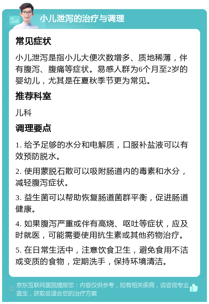 小儿泄泻的治疗与调理 常见症状 小儿泄泻是指小儿大便次数增多、质地稀薄，伴有腹泻、腹痛等症状。易感人群为6个月至2岁的婴幼儿，尤其是在夏秋季节更为常见。 推荐科室 儿科 调理要点 1. 给予足够的水分和电解质，口服补盐液可以有效预防脱水。 2. 使用蒙脱石散可以吸附肠道内的毒素和水分，减轻腹泻症状。 3. 益生菌可以帮助恢复肠道菌群平衡，促进肠道健康。 4. 如果腹泻严重或伴有高烧、呕吐等症状，应及时就医，可能需要使用抗生素或其他药物治疗。 5. 在日常生活中，注意饮食卫生，避免食用不洁或变质的食物，定期洗手，保持环境清洁。