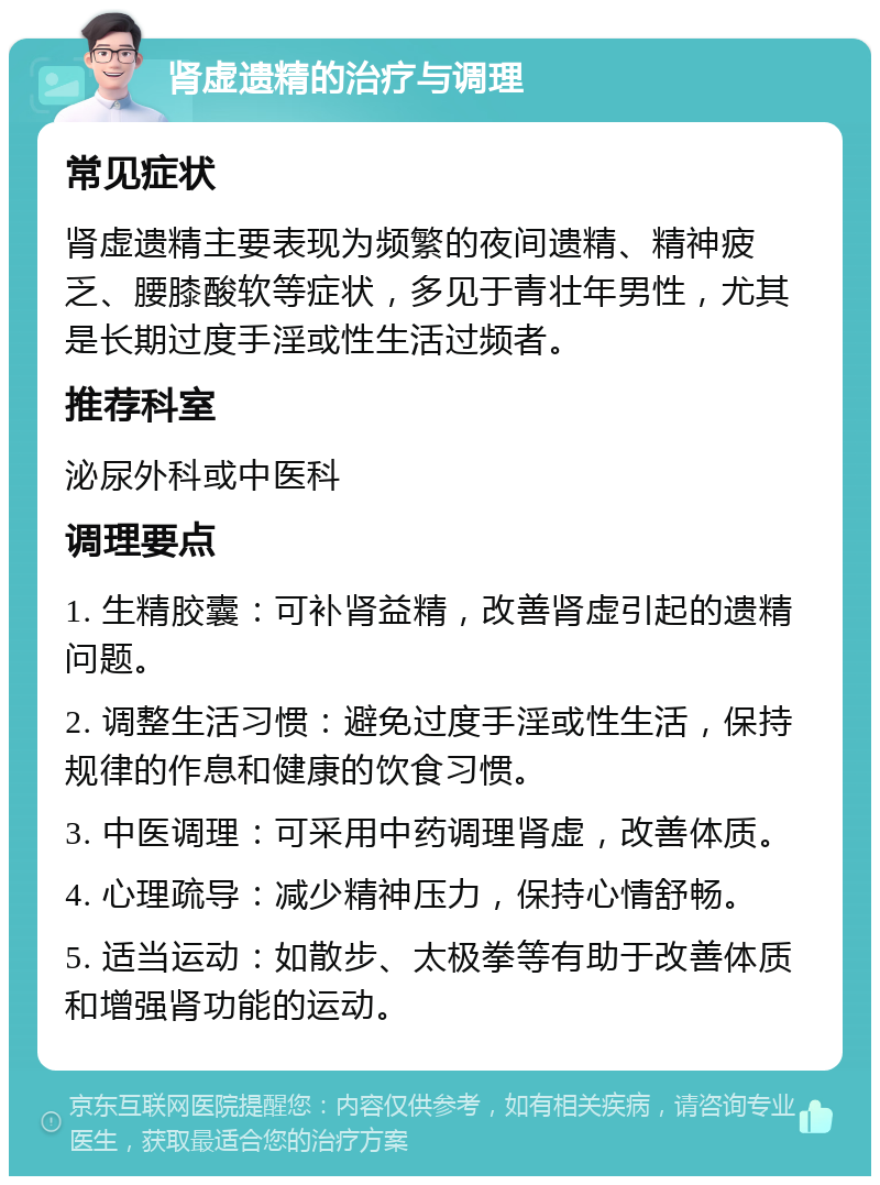 肾虚遗精的治疗与调理 常见症状 肾虚遗精主要表现为频繁的夜间遗精、精神疲乏、腰膝酸软等症状，多见于青壮年男性，尤其是长期过度手淫或性生活过频者。 推荐科室 泌尿外科或中医科 调理要点 1. 生精胶囊：可补肾益精，改善肾虚引起的遗精问题。 2. 调整生活习惯：避免过度手淫或性生活，保持规律的作息和健康的饮食习惯。 3. 中医调理：可采用中药调理肾虚，改善体质。 4. 心理疏导：减少精神压力，保持心情舒畅。 5. 适当运动：如散步、太极拳等有助于改善体质和增强肾功能的运动。