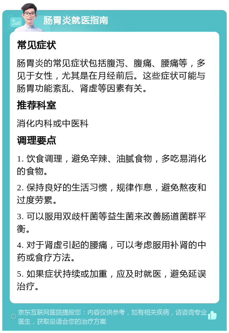 肠胃炎就医指南 常见症状 肠胃炎的常见症状包括腹泻、腹痛、腰痛等，多见于女性，尤其是在月经前后。这些症状可能与肠胃功能紊乱、肾虚等因素有关。 推荐科室 消化内科或中医科 调理要点 1. 饮食调理，避免辛辣、油腻食物，多吃易消化的食物。 2. 保持良好的生活习惯，规律作息，避免熬夜和过度劳累。 3. 可以服用双歧杆菌等益生菌来改善肠道菌群平衡。 4. 对于肾虚引起的腰痛，可以考虑服用补肾的中药或食疗方法。 5. 如果症状持续或加重，应及时就医，避免延误治疗。