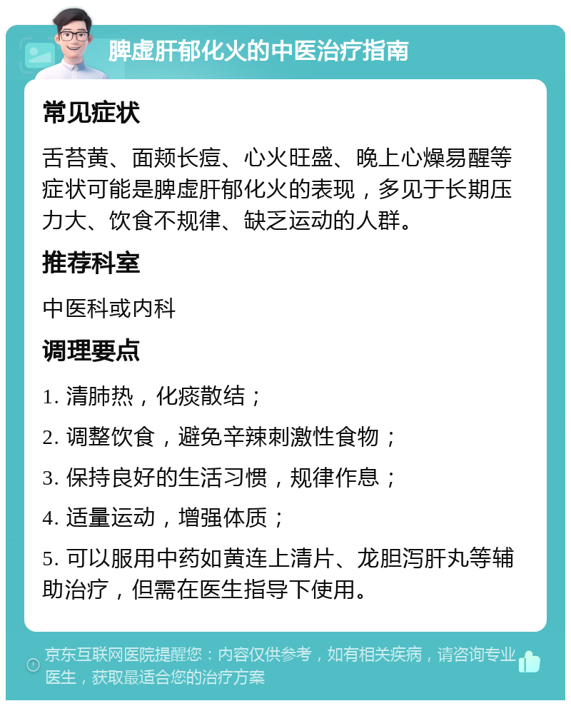 脾虚肝郁化火的中医治疗指南 常见症状 舌苔黄、面颊长痘、心火旺盛、晚上心燥易醒等症状可能是脾虚肝郁化火的表现，多见于长期压力大、饮食不规律、缺乏运动的人群。 推荐科室 中医科或内科 调理要点 1. 清肺热，化痰散结； 2. 调整饮食，避免辛辣刺激性食物； 3. 保持良好的生活习惯，规律作息； 4. 适量运动，增强体质； 5. 可以服用中药如黄连上清片、龙胆泻肝丸等辅助治疗，但需在医生指导下使用。