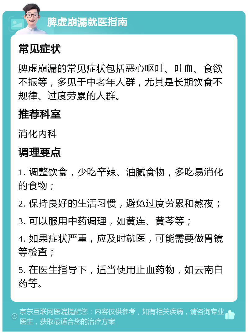 脾虚崩漏就医指南 常见症状 脾虚崩漏的常见症状包括恶心呕吐、吐血、食欲不振等，多见于中老年人群，尤其是长期饮食不规律、过度劳累的人群。 推荐科室 消化内科 调理要点 1. 调整饮食，少吃辛辣、油腻食物，多吃易消化的食物； 2. 保持良好的生活习惯，避免过度劳累和熬夜； 3. 可以服用中药调理，如黄连、黄芩等； 4. 如果症状严重，应及时就医，可能需要做胃镜等检查； 5. 在医生指导下，适当使用止血药物，如云南白药等。