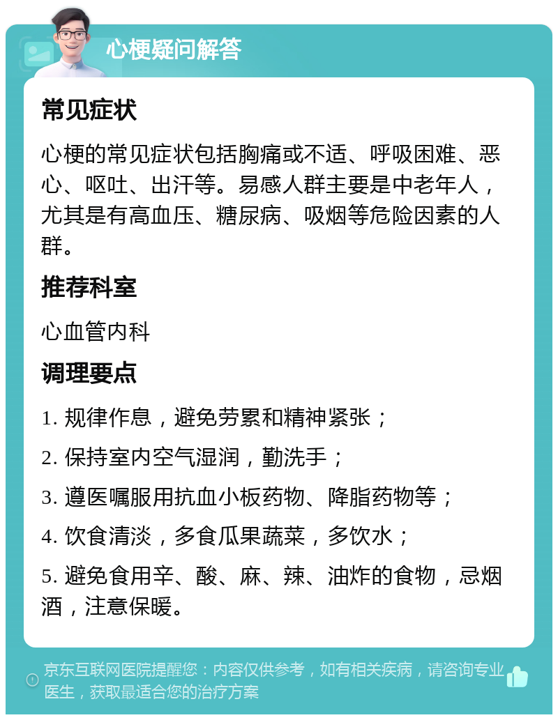 心梗疑问解答 常见症状 心梗的常见症状包括胸痛或不适、呼吸困难、恶心、呕吐、出汗等。易感人群主要是中老年人，尤其是有高血压、糖尿病、吸烟等危险因素的人群。 推荐科室 心血管内科 调理要点 1. 规律作息，避免劳累和精神紧张； 2. 保持室内空气湿润，勤洗手； 3. 遵医嘱服用抗血小板药物、降脂药物等； 4. 饮食清淡，多食瓜果蔬菜，多饮水； 5. 避免食用辛、酸、麻、辣、油炸的食物，忌烟酒，注意保暖。