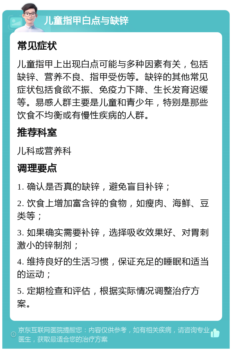 儿童指甲白点与缺锌 常见症状 儿童指甲上出现白点可能与多种因素有关，包括缺锌、营养不良、指甲受伤等。缺锌的其他常见症状包括食欲不振、免疫力下降、生长发育迟缓等。易感人群主要是儿童和青少年，特别是那些饮食不均衡或有慢性疾病的人群。 推荐科室 儿科或营养科 调理要点 1. 确认是否真的缺锌，避免盲目补锌； 2. 饮食上增加富含锌的食物，如瘦肉、海鲜、豆类等； 3. 如果确实需要补锌，选择吸收效果好、对胃刺激小的锌制剂； 4. 维持良好的生活习惯，保证充足的睡眠和适当的运动； 5. 定期检查和评估，根据实际情况调整治疗方案。