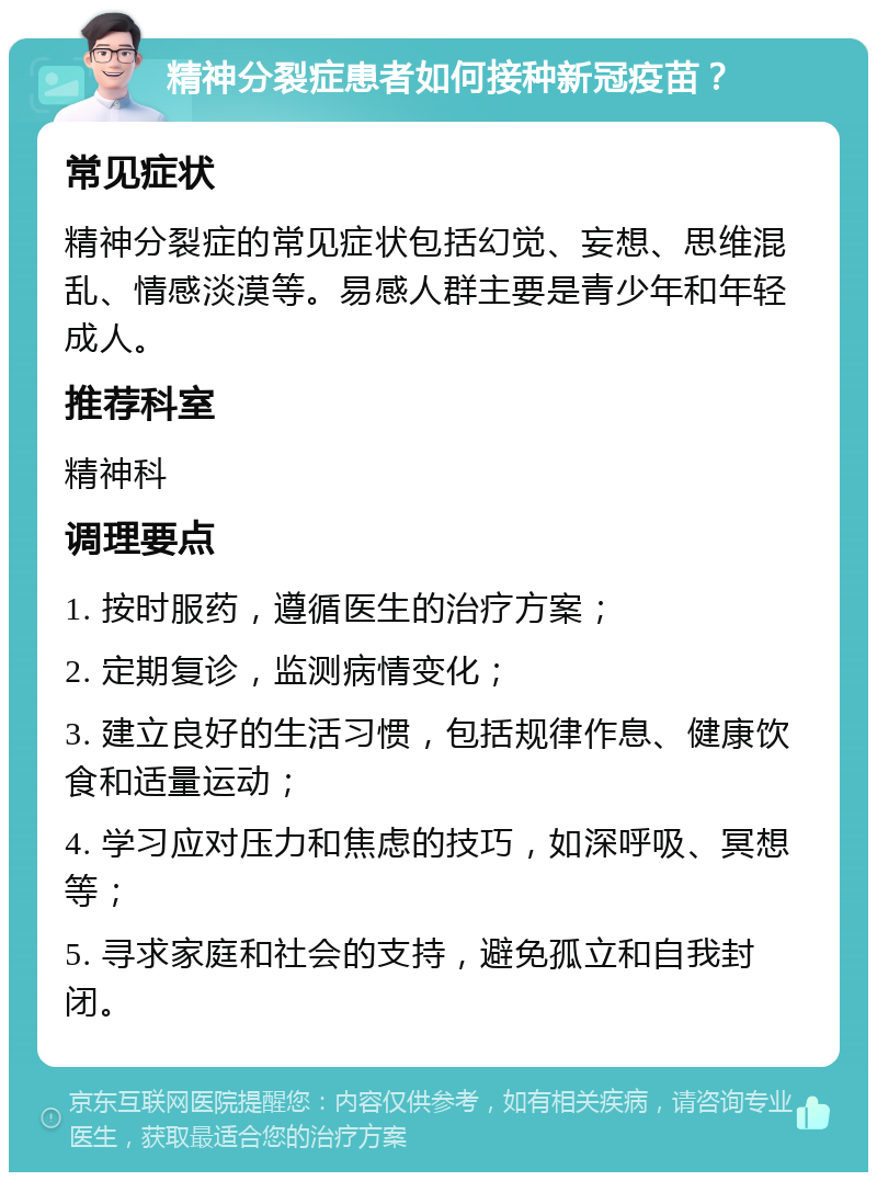 精神分裂症患者如何接种新冠疫苗？ 常见症状 精神分裂症的常见症状包括幻觉、妄想、思维混乱、情感淡漠等。易感人群主要是青少年和年轻成人。 推荐科室 精神科 调理要点 1. 按时服药，遵循医生的治疗方案； 2. 定期复诊，监测病情变化； 3. 建立良好的生活习惯，包括规律作息、健康饮食和适量运动； 4. 学习应对压力和焦虑的技巧，如深呼吸、冥想等； 5. 寻求家庭和社会的支持，避免孤立和自我封闭。