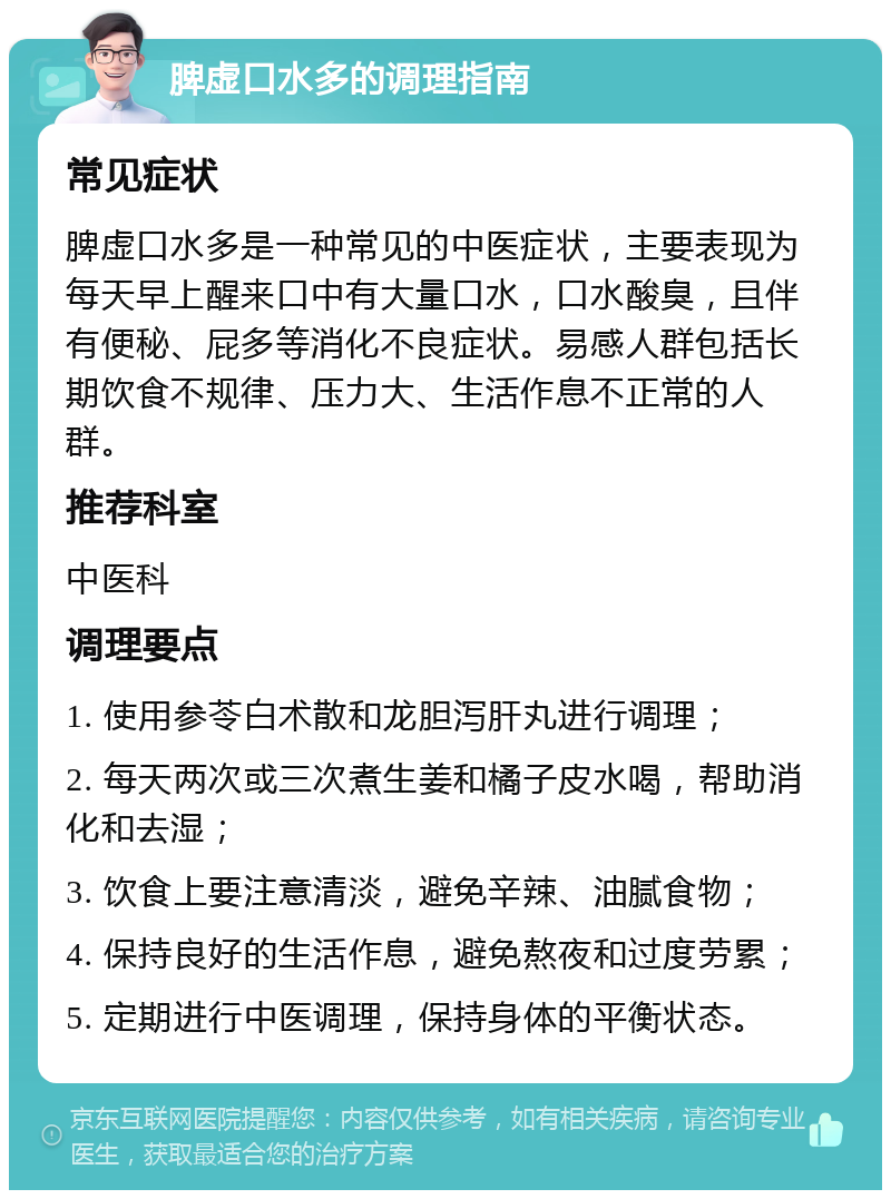 脾虚口水多的调理指南 常见症状 脾虚口水多是一种常见的中医症状，主要表现为每天早上醒来口中有大量口水，口水酸臭，且伴有便秘、屁多等消化不良症状。易感人群包括长期饮食不规律、压力大、生活作息不正常的人群。 推荐科室 中医科 调理要点 1. 使用参苓白术散和龙胆泻肝丸进行调理； 2. 每天两次或三次煮生姜和橘子皮水喝，帮助消化和去湿； 3. 饮食上要注意清淡，避免辛辣、油腻食物； 4. 保持良好的生活作息，避免熬夜和过度劳累； 5. 定期进行中医调理，保持身体的平衡状态。