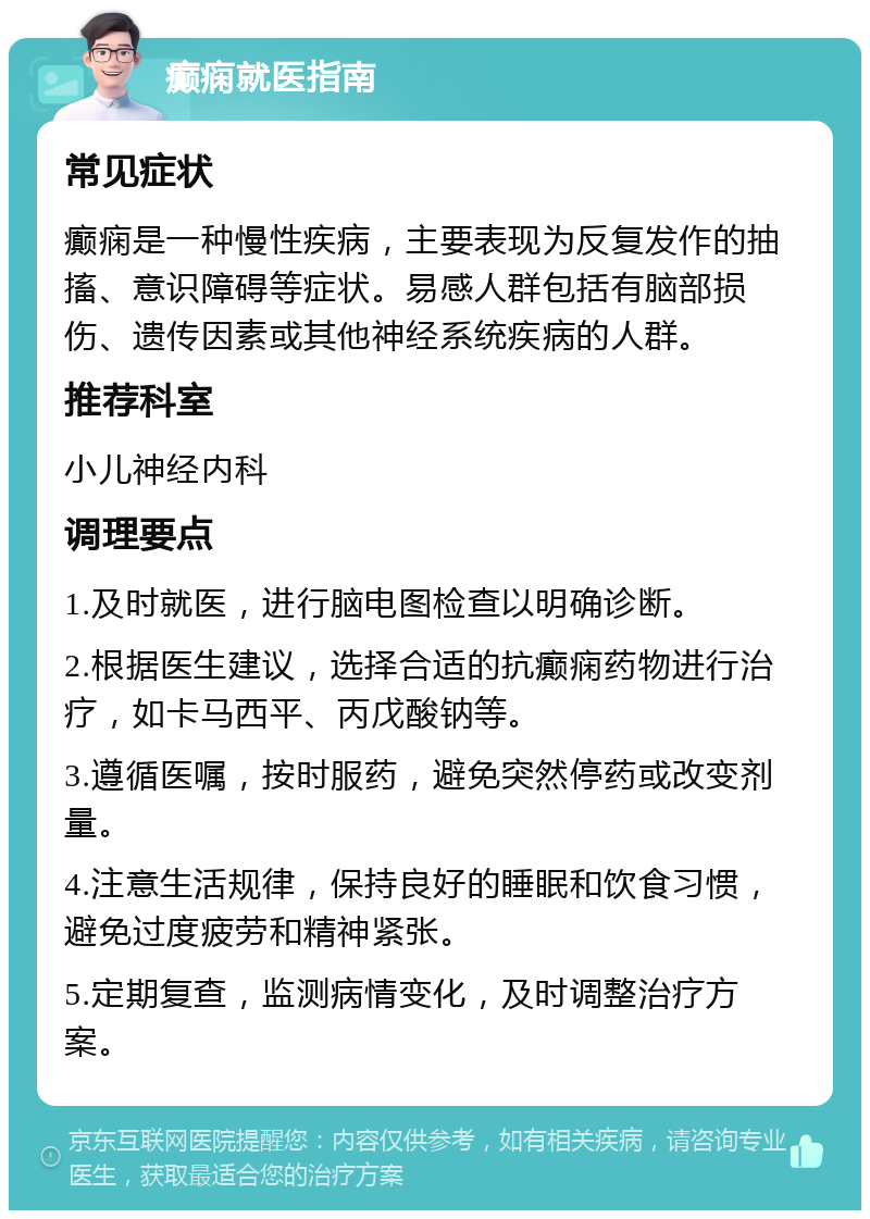 癫痫就医指南 常见症状 癫痫是一种慢性疾病，主要表现为反复发作的抽搐、意识障碍等症状。易感人群包括有脑部损伤、遗传因素或其他神经系统疾病的人群。 推荐科室 小儿神经内科 调理要点 1.及时就医，进行脑电图检查以明确诊断。 2.根据医生建议，选择合适的抗癫痫药物进行治疗，如卡马西平、丙戊酸钠等。 3.遵循医嘱，按时服药，避免突然停药或改变剂量。 4.注意生活规律，保持良好的睡眠和饮食习惯，避免过度疲劳和精神紧张。 5.定期复查，监测病情变化，及时调整治疗方案。