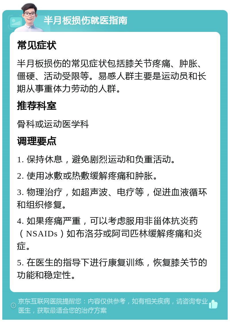 半月板损伤就医指南 常见症状 半月板损伤的常见症状包括膝关节疼痛、肿胀、僵硬、活动受限等。易感人群主要是运动员和长期从事重体力劳动的人群。 推荐科室 骨科或运动医学科 调理要点 1. 保持休息，避免剧烈运动和负重活动。 2. 使用冰敷或热敷缓解疼痛和肿胀。 3. 物理治疗，如超声波、电疗等，促进血液循环和组织修复。 4. 如果疼痛严重，可以考虑服用非甾体抗炎药（NSAIDs）如布洛芬或阿司匹林缓解疼痛和炎症。 5. 在医生的指导下进行康复训练，恢复膝关节的功能和稳定性。