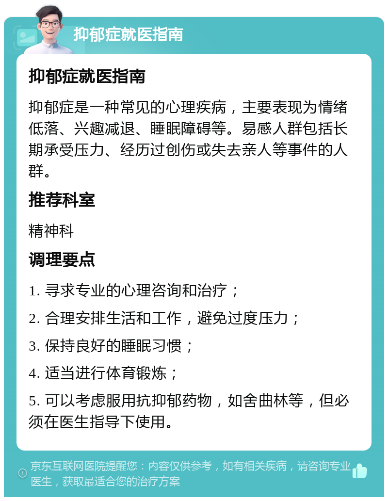 抑郁症就医指南 抑郁症就医指南 抑郁症是一种常见的心理疾病，主要表现为情绪低落、兴趣减退、睡眠障碍等。易感人群包括长期承受压力、经历过创伤或失去亲人等事件的人群。 推荐科室 精神科 调理要点 1. 寻求专业的心理咨询和治疗； 2. 合理安排生活和工作，避免过度压力； 3. 保持良好的睡眠习惯； 4. 适当进行体育锻炼； 5. 可以考虑服用抗抑郁药物，如舍曲林等，但必须在医生指导下使用。