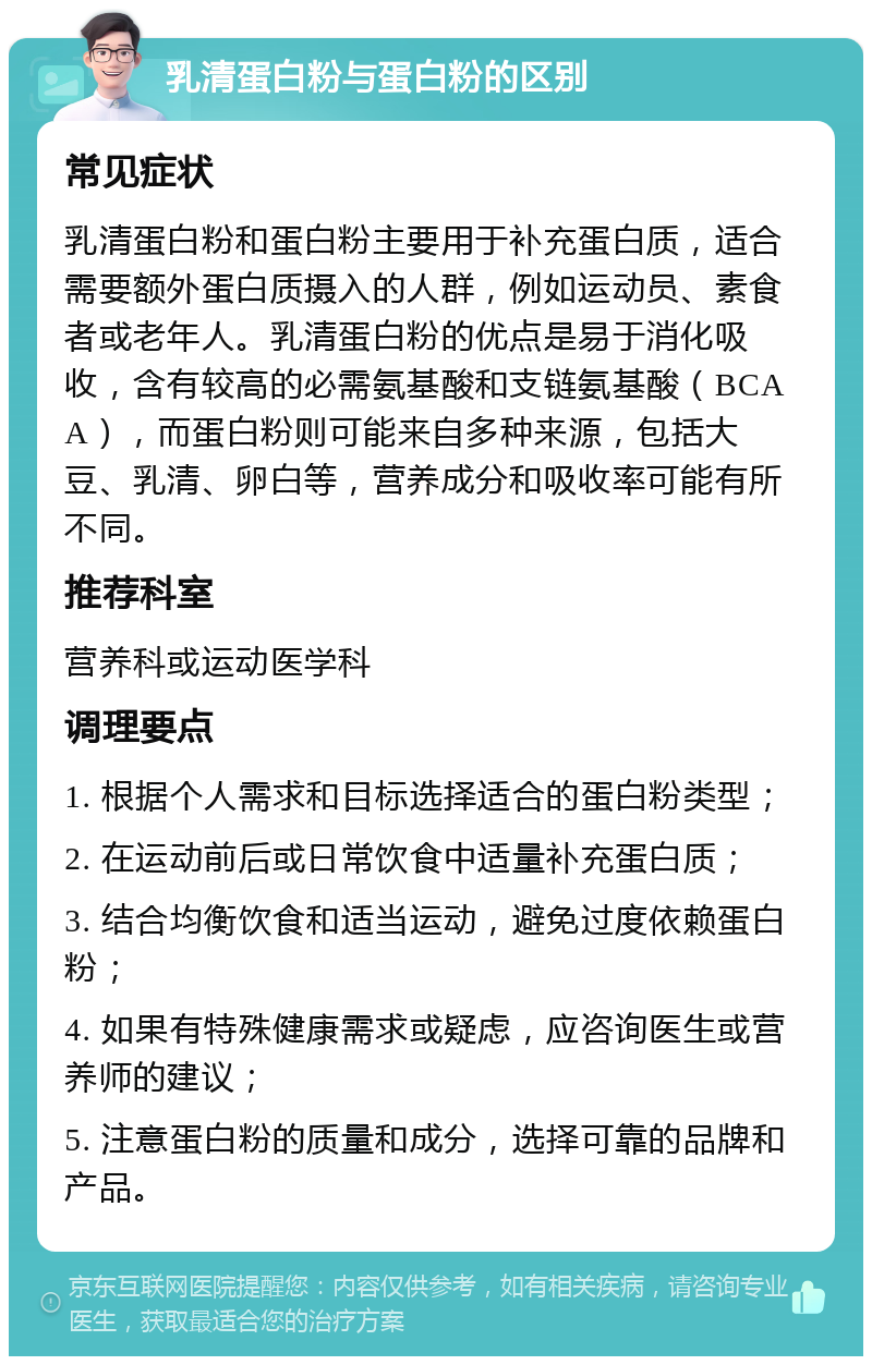 乳清蛋白粉与蛋白粉的区别 常见症状 乳清蛋白粉和蛋白粉主要用于补充蛋白质，适合需要额外蛋白质摄入的人群，例如运动员、素食者或老年人。乳清蛋白粉的优点是易于消化吸收，含有较高的必需氨基酸和支链氨基酸（BCAA），而蛋白粉则可能来自多种来源，包括大豆、乳清、卵白等，营养成分和吸收率可能有所不同。 推荐科室 营养科或运动医学科 调理要点 1. 根据个人需求和目标选择适合的蛋白粉类型； 2. 在运动前后或日常饮食中适量补充蛋白质； 3. 结合均衡饮食和适当运动，避免过度依赖蛋白粉； 4. 如果有特殊健康需求或疑虑，应咨询医生或营养师的建议； 5. 注意蛋白粉的质量和成分，选择可靠的品牌和产品。