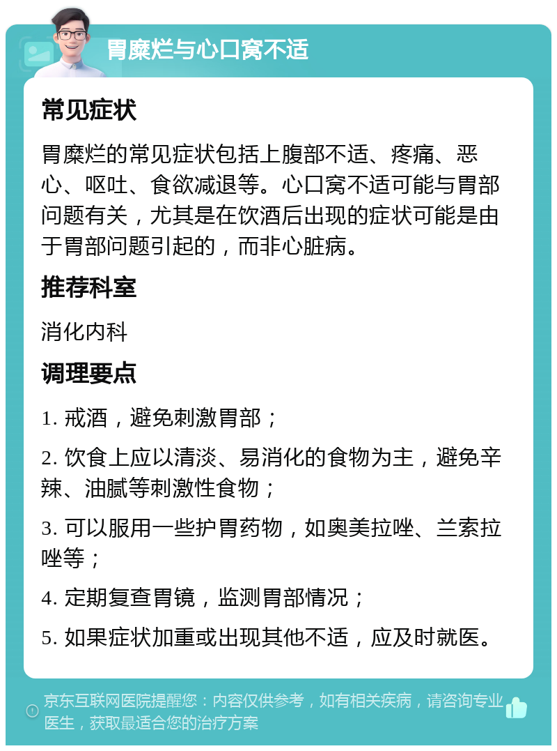 胃糜烂与心口窝不适 常见症状 胃糜烂的常见症状包括上腹部不适、疼痛、恶心、呕吐、食欲减退等。心口窝不适可能与胃部问题有关，尤其是在饮酒后出现的症状可能是由于胃部问题引起的，而非心脏病。 推荐科室 消化内科 调理要点 1. 戒酒，避免刺激胃部； 2. 饮食上应以清淡、易消化的食物为主，避免辛辣、油腻等刺激性食物； 3. 可以服用一些护胃药物，如奥美拉唑、兰索拉唑等； 4. 定期复查胃镜，监测胃部情况； 5. 如果症状加重或出现其他不适，应及时就医。