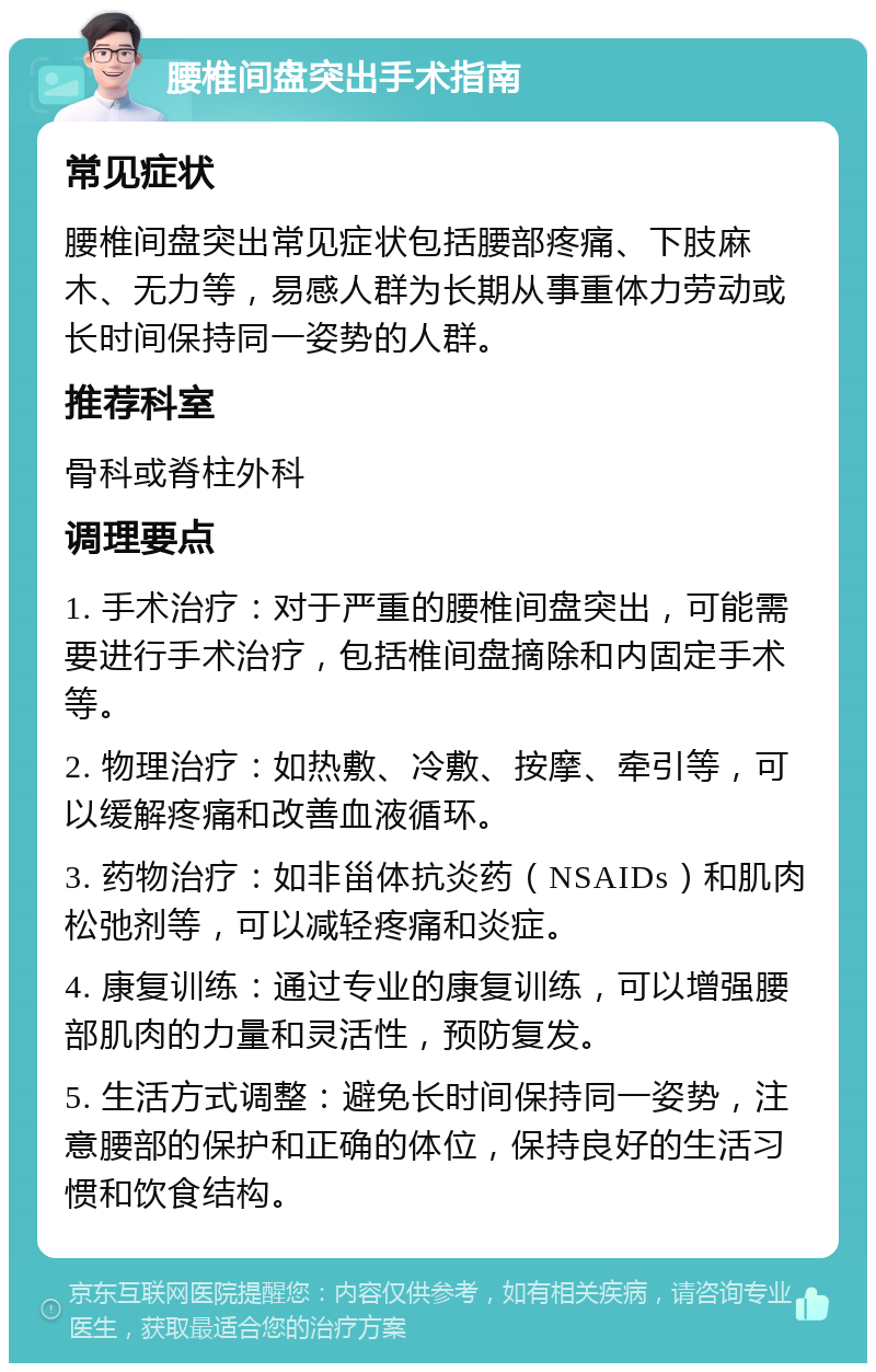 腰椎间盘突出手术指南 常见症状 腰椎间盘突出常见症状包括腰部疼痛、下肢麻木、无力等，易感人群为长期从事重体力劳动或长时间保持同一姿势的人群。 推荐科室 骨科或脊柱外科 调理要点 1. 手术治疗：对于严重的腰椎间盘突出，可能需要进行手术治疗，包括椎间盘摘除和内固定手术等。 2. 物理治疗：如热敷、冷敷、按摩、牵引等，可以缓解疼痛和改善血液循环。 3. 药物治疗：如非甾体抗炎药（NSAIDs）和肌肉松弛剂等，可以减轻疼痛和炎症。 4. 康复训练：通过专业的康复训练，可以增强腰部肌肉的力量和灵活性，预防复发。 5. 生活方式调整：避免长时间保持同一姿势，注意腰部的保护和正确的体位，保持良好的生活习惯和饮食结构。