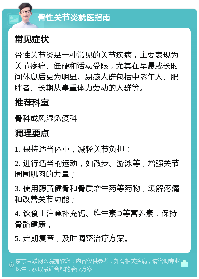 骨性关节炎就医指南 常见症状 骨性关节炎是一种常见的关节疾病，主要表现为关节疼痛、僵硬和活动受限，尤其在早晨或长时间休息后更为明显。易感人群包括中老年人、肥胖者、长期从事重体力劳动的人群等。 推荐科室 骨科或风湿免疫科 调理要点 1. 保持适当体重，减轻关节负担； 2. 进行适当的运动，如散步、游泳等，增强关节周围肌肉的力量； 3. 使用藤黄健骨和骨质增生药等药物，缓解疼痛和改善关节功能； 4. 饮食上注意补充钙、维生素D等营养素，保持骨骼健康； 5. 定期复查，及时调整治疗方案。