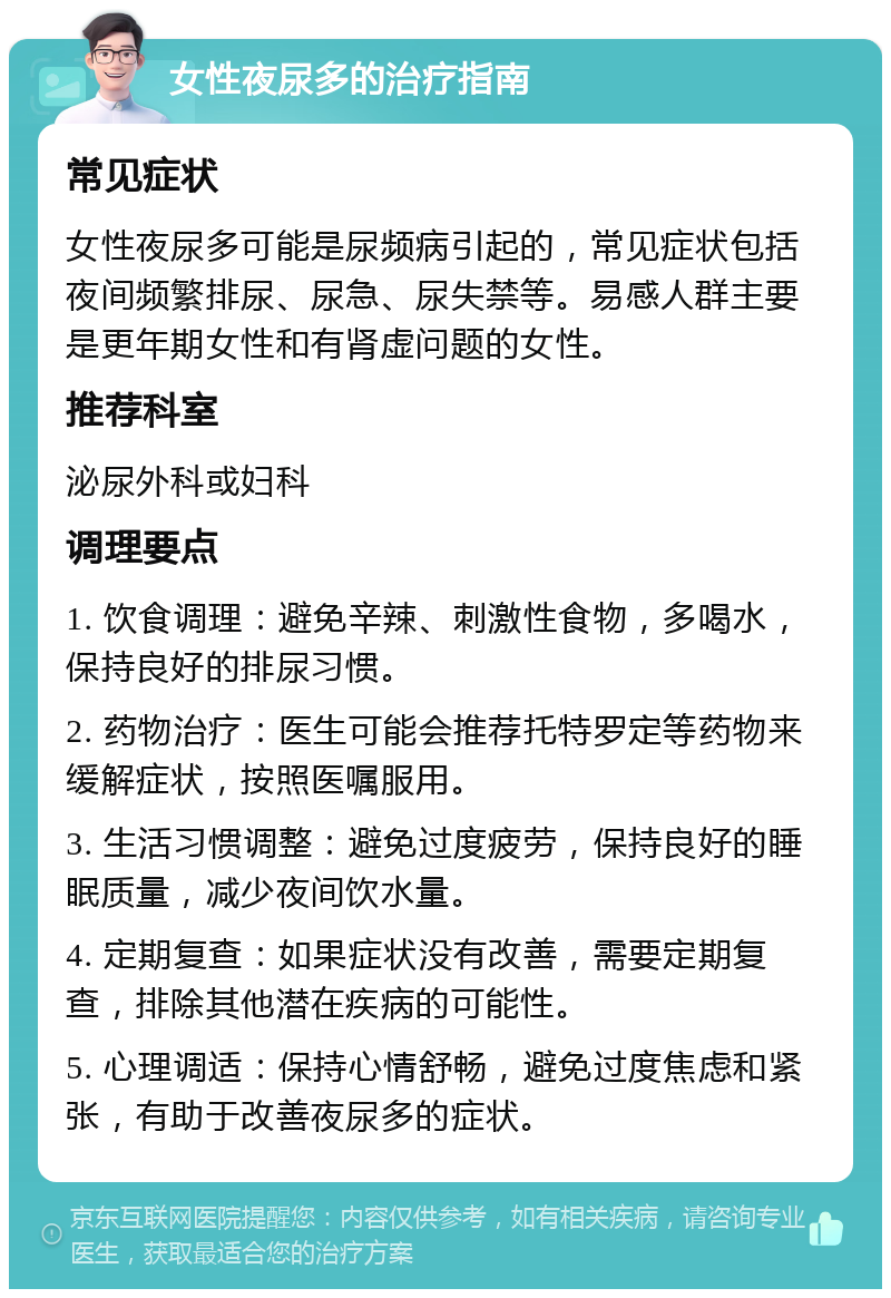 女性夜尿多的治疗指南 常见症状 女性夜尿多可能是尿频病引起的，常见症状包括夜间频繁排尿、尿急、尿失禁等。易感人群主要是更年期女性和有肾虚问题的女性。 推荐科室 泌尿外科或妇科 调理要点 1. 饮食调理：避免辛辣、刺激性食物，多喝水，保持良好的排尿习惯。 2. 药物治疗：医生可能会推荐托特罗定等药物来缓解症状，按照医嘱服用。 3. 生活习惯调整：避免过度疲劳，保持良好的睡眠质量，减少夜间饮水量。 4. 定期复查：如果症状没有改善，需要定期复查，排除其他潜在疾病的可能性。 5. 心理调适：保持心情舒畅，避免过度焦虑和紧张，有助于改善夜尿多的症状。