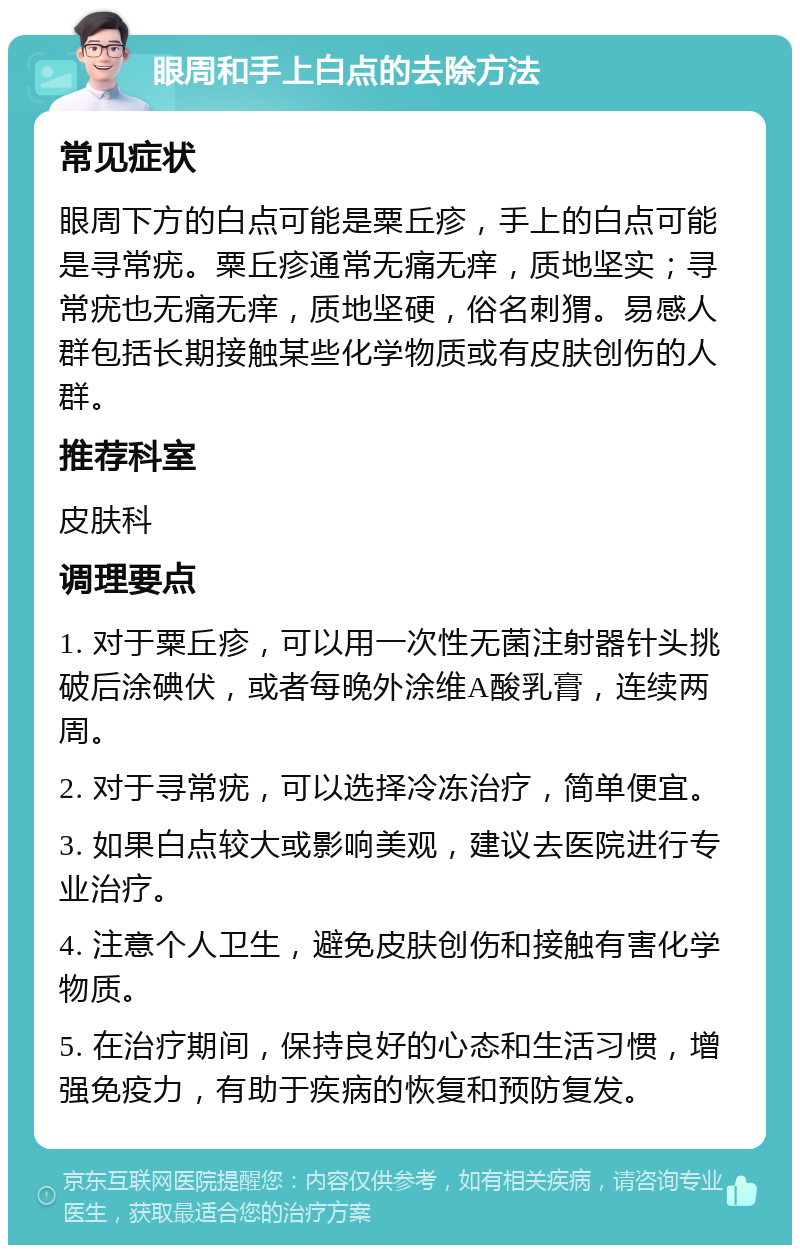 眼周和手上白点的去除方法 常见症状 眼周下方的白点可能是粟丘疹，手上的白点可能是寻常疣。粟丘疹通常无痛无痒，质地坚实；寻常疣也无痛无痒，质地坚硬，俗名刺猬。易感人群包括长期接触某些化学物质或有皮肤创伤的人群。 推荐科室 皮肤科 调理要点 1. 对于粟丘疹，可以用一次性无菌注射器针头挑破后涂碘伏，或者每晚外涂维A酸乳膏，连续两周。 2. 对于寻常疣，可以选择冷冻治疗，简单便宜。 3. 如果白点较大或影响美观，建议去医院进行专业治疗。 4. 注意个人卫生，避免皮肤创伤和接触有害化学物质。 5. 在治疗期间，保持良好的心态和生活习惯，增强免疫力，有助于疾病的恢复和预防复发。