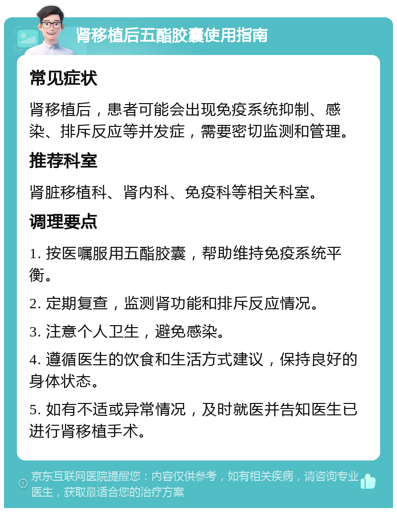 肾移植后五酯胶囊使用指南 常见症状 肾移植后，患者可能会出现免疫系统抑制、感染、排斥反应等并发症，需要密切监测和管理。 推荐科室 肾脏移植科、肾内科、免疫科等相关科室。 调理要点 1. 按医嘱服用五酯胶囊，帮助维持免疫系统平衡。 2. 定期复查，监测肾功能和排斥反应情况。 3. 注意个人卫生，避免感染。 4. 遵循医生的饮食和生活方式建议，保持良好的身体状态。 5. 如有不适或异常情况，及时就医并告知医生已进行肾移植手术。