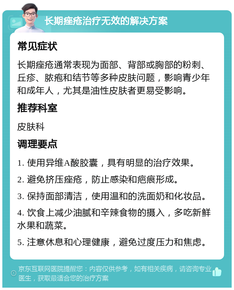 长期痤疮治疗无效的解决方案 常见症状 长期痤疮通常表现为面部、背部或胸部的粉刺、丘疹、脓疱和结节等多种皮肤问题，影响青少年和成年人，尤其是油性皮肤者更易受影响。 推荐科室 皮肤科 调理要点 1. 使用异维A酸胶囊，具有明显的治疗效果。 2. 避免挤压痤疮，防止感染和疤痕形成。 3. 保持面部清洁，使用温和的洗面奶和化妆品。 4. 饮食上减少油腻和辛辣食物的摄入，多吃新鲜水果和蔬菜。 5. 注意休息和心理健康，避免过度压力和焦虑。