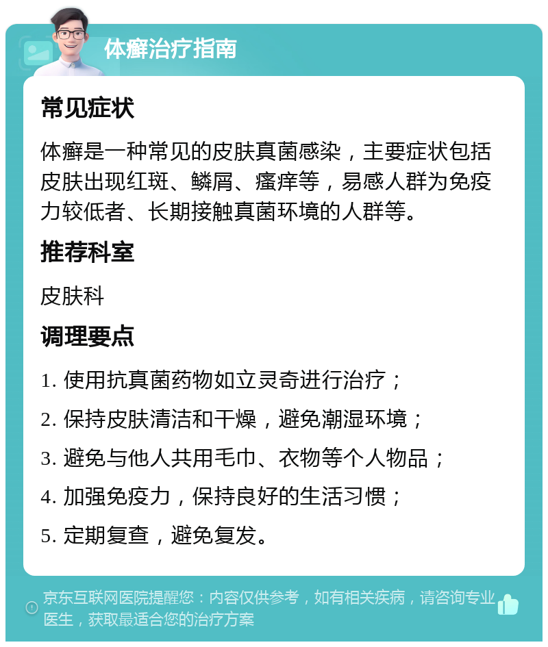 体癣治疗指南 常见症状 体癣是一种常见的皮肤真菌感染，主要症状包括皮肤出现红斑、鳞屑、瘙痒等，易感人群为免疫力较低者、长期接触真菌环境的人群等。 推荐科室 皮肤科 调理要点 1. 使用抗真菌药物如立灵奇进行治疗； 2. 保持皮肤清洁和干燥，避免潮湿环境； 3. 避免与他人共用毛巾、衣物等个人物品； 4. 加强免疫力，保持良好的生活习惯； 5. 定期复查，避免复发。