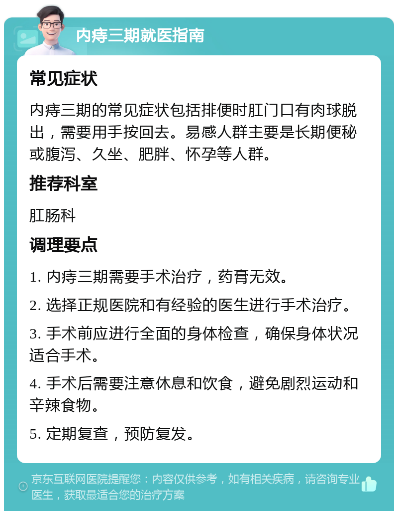 内痔三期就医指南 常见症状 内痔三期的常见症状包括排便时肛门口有肉球脱出，需要用手按回去。易感人群主要是长期便秘或腹泻、久坐、肥胖、怀孕等人群。 推荐科室 肛肠科 调理要点 1. 内痔三期需要手术治疗，药膏无效。 2. 选择正规医院和有经验的医生进行手术治疗。 3. 手术前应进行全面的身体检查，确保身体状况适合手术。 4. 手术后需要注意休息和饮食，避免剧烈运动和辛辣食物。 5. 定期复查，预防复发。