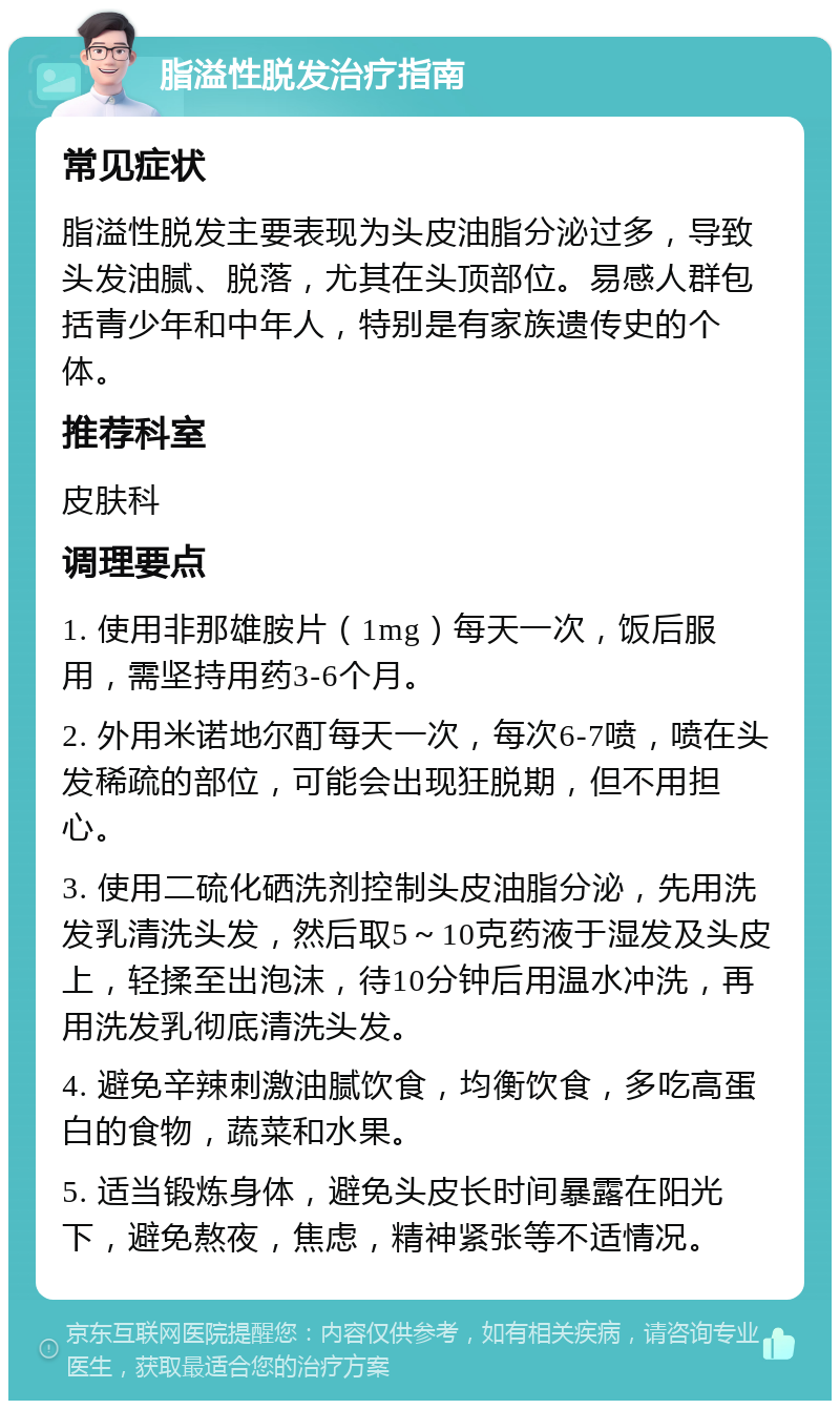 脂溢性脱发治疗指南 常见症状 脂溢性脱发主要表现为头皮油脂分泌过多，导致头发油腻、脱落，尤其在头顶部位。易感人群包括青少年和中年人，特别是有家族遗传史的个体。 推荐科室 皮肤科 调理要点 1. 使用非那雄胺片（1mg）每天一次，饭后服用，需坚持用药3-6个月。 2. 外用米诺地尔酊每天一次，每次6-7喷，喷在头发稀疏的部位，可能会出现狂脱期，但不用担心。 3. 使用二硫化硒洗剂控制头皮油脂分泌，先用洗发乳清洗头发，然后取5～10克药液于湿发及头皮上，轻揉至出泡沫，待10分钟后用温水冲洗，再用洗发乳彻底清洗头发。 4. 避免辛辣刺激油腻饮食，均衡饮食，多吃高蛋白的食物，蔬菜和水果。 5. 适当锻炼身体，避免头皮长时间暴露在阳光下，避免熬夜，焦虑，精神紧张等不适情况。