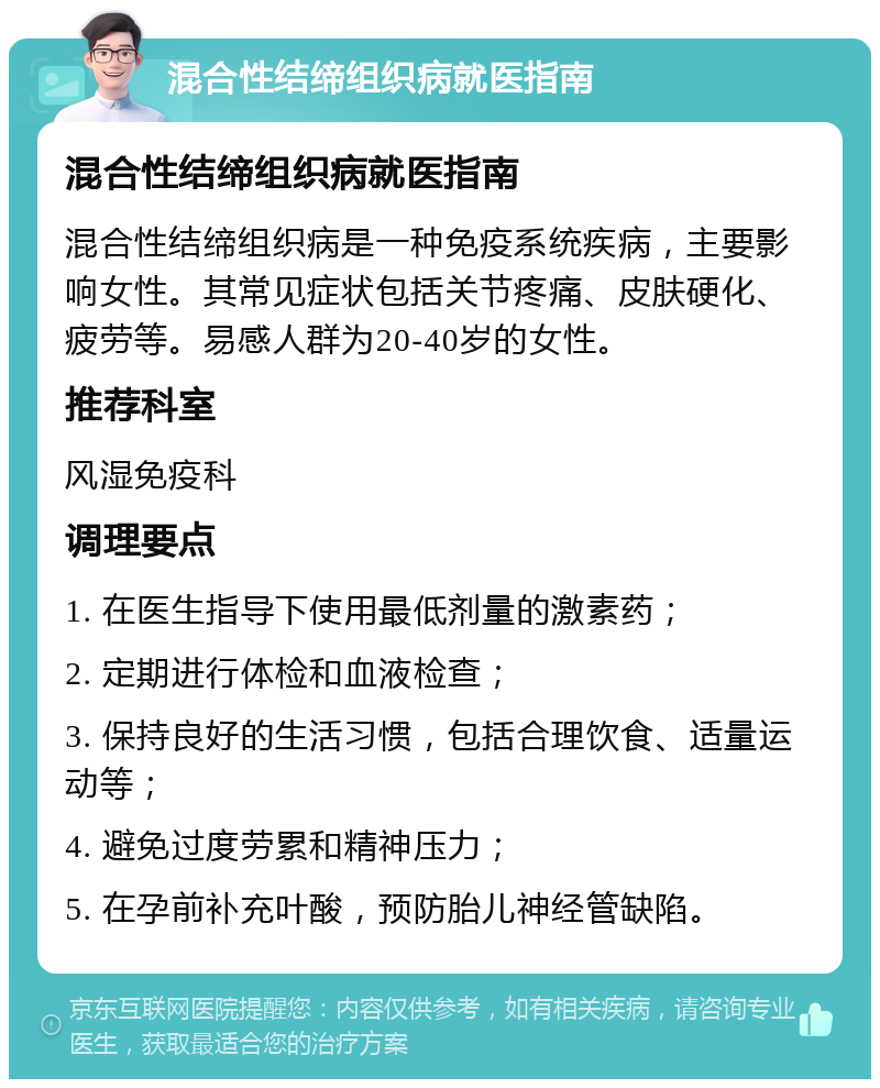 混合性结缔组织病就医指南 混合性结缔组织病就医指南 混合性结缔组织病是一种免疫系统疾病，主要影响女性。其常见症状包括关节疼痛、皮肤硬化、疲劳等。易感人群为20-40岁的女性。 推荐科室 风湿免疫科 调理要点 1. 在医生指导下使用最低剂量的激素药； 2. 定期进行体检和血液检查； 3. 保持良好的生活习惯，包括合理饮食、适量运动等； 4. 避免过度劳累和精神压力； 5. 在孕前补充叶酸，预防胎儿神经管缺陷。