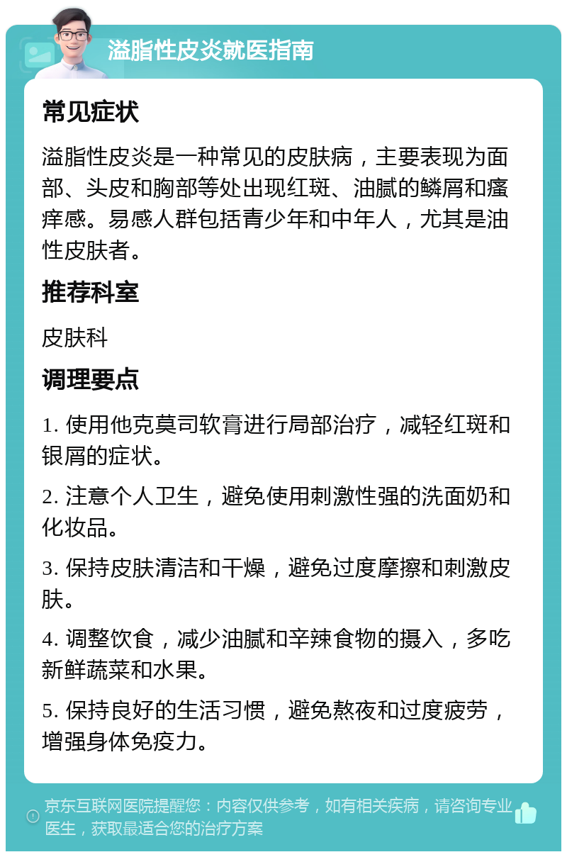 溢脂性皮炎就医指南 常见症状 溢脂性皮炎是一种常见的皮肤病，主要表现为面部、头皮和胸部等处出现红斑、油腻的鳞屑和瘙痒感。易感人群包括青少年和中年人，尤其是油性皮肤者。 推荐科室 皮肤科 调理要点 1. 使用他克莫司软膏进行局部治疗，减轻红斑和银屑的症状。 2. 注意个人卫生，避免使用刺激性强的洗面奶和化妆品。 3. 保持皮肤清洁和干燥，避免过度摩擦和刺激皮肤。 4. 调整饮食，减少油腻和辛辣食物的摄入，多吃新鲜蔬菜和水果。 5. 保持良好的生活习惯，避免熬夜和过度疲劳，增强身体免疫力。