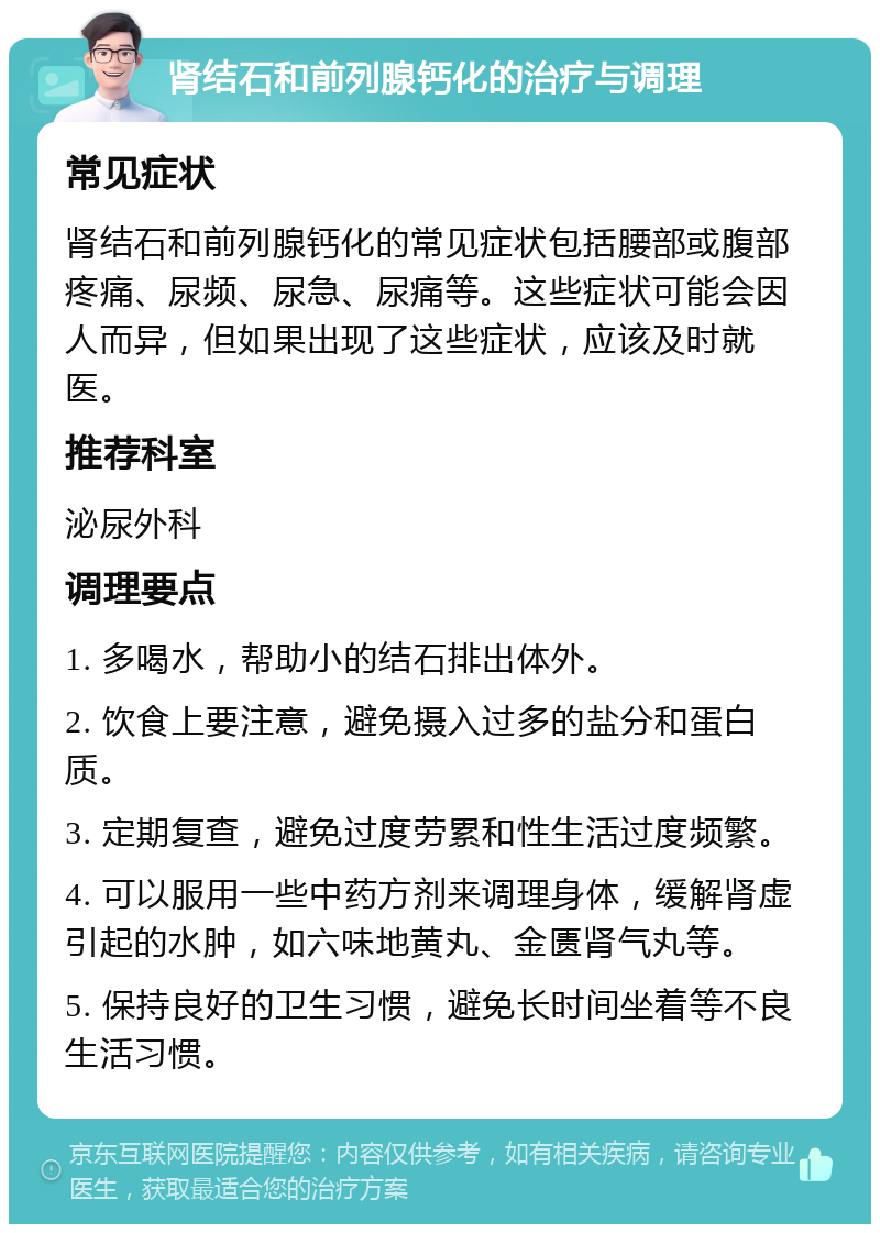 肾结石和前列腺钙化的治疗与调理 常见症状 肾结石和前列腺钙化的常见症状包括腰部或腹部疼痛、尿频、尿急、尿痛等。这些症状可能会因人而异，但如果出现了这些症状，应该及时就医。 推荐科室 泌尿外科 调理要点 1. 多喝水，帮助小的结石排出体外。 2. 饮食上要注意，避免摄入过多的盐分和蛋白质。 3. 定期复查，避免过度劳累和性生活过度频繁。 4. 可以服用一些中药方剂来调理身体，缓解肾虚引起的水肿，如六味地黄丸、金匮肾气丸等。 5. 保持良好的卫生习惯，避免长时间坐着等不良生活习惯。